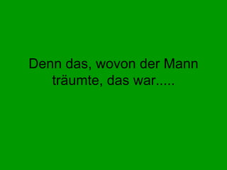 Denn das, wovon der Mann träumte, das war..... 