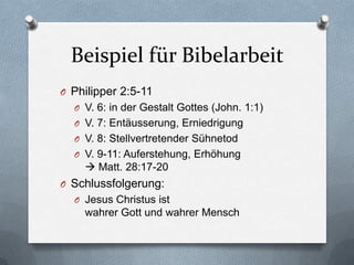 Beispiel für Bibelarbeit
O Philipper 2:5-11
  O V. 6: in der Gestalt Gottes (John. 1:1)
  O V. 7: Entäusserung, Erniedrigung
  O V. 8: Stellvertretender Sühnetod
  O V. 9-11: Auferstehung, Erhöhung
     Matt. 28:17-20
O Schlussfolgerung:
  O Jesus Christus ist
    wahrer Gott und wahrer Mensch
 