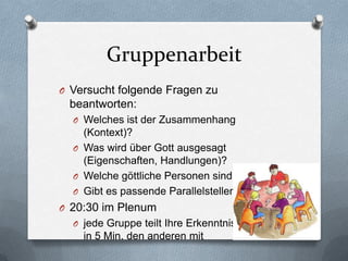 Gruppenarbeit
O Versucht folgende Fragen zu
 beantworten:
  O Welches ist der Zusammenhang
    (Kontext)?
  O Was wird über Gott ausgesagt
    (Eigenschaften, Handlungen)?
  O Welche göttliche Personen sind involviert?
  O Gibt es passende Parallelstellen?
O 20:30 im Plenum
  O jede Gruppe teilt Ihre Erkenntnisse
    in 5 Min. den anderen mit
 