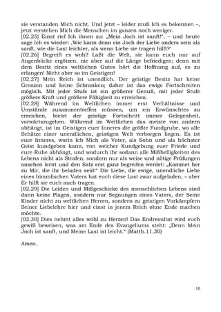 sie verstanden Mich nicht. Und jetzt – leider muß Ich es bekennen –,
jetzt verstehen Mich die Menschen im ganzen noch weniger.
[02,25] Einst rief Ich ihnen zu: „Mein Joch ist sanft!“, – und heute
sage Ich es wieder: ,Wie kann denn ein Joch der Liebe anders sein als
sanft, wie die Last leichter, als wenn Liebe sie tragen hilft?‘
[02,26] Begreift es wohl! Laßt die Welt, sie kann euch nur auf
Augenblicke ergötzen, nie aber auf die Länge befriedigen; denn mit
dem Besitz eines weltlichen Gutes hört die Hoffnung auf, es zu
erlangen! Nicht aber so im Geistigen!
[02,27] Mein Reich ist unendlich. Der geistige Besitz hat keine
Grenzen und keine Schranken; daher ist das ewige Fortschreiten
möglich. Mit jeder Stufe ist ein größerer Genuß, mit jeder Stufe
größere Kraft und größere Fähigkeit zu erreichen.
[02,28] Während im Weltlichen immer erst Verhältnisse und
Umstände zusammentreffen müssen, um ein Erwünschtes zu
erreichen, bietet der geistige Fortschritt immer Gelegenheit,
vorwärtszugehen. Während im Weltlichen das meiste von andern
abhängt, ist im Geistigen euer Inneres die größte Fundgrube, wo alle
Schätze einer unendlichen, geistigen Welt verborgen liegen. Es ist
euer Inneres, worin Ich Mich als Vater, als Sohn und als höchster
Geist kundgeben kann, von welcher Kundgebung euer Friede und
eure Ruhe abhängt, und wodurch ihr sodann alle Mißhelligkeiten des
Lebens nicht als Strafen, sondern nur als weise und nötige Prüfungen
ansehen lernt und den Satz erst ganz begreifen werdet: „Kommet her
zu Mir, die ihr beladen seid!“ Die Liebe, die ewige, unendliche Liebe
eines himmlischen Vaters hat euch diese Last zwar aufgeladen, – aber
Er hilft sie euch auch tragen.
[02,29] Die Leiden und Mißgeschicke des menschlichen Lebens sind
dann keine Plagen, sondern nur Segnungen eines Vaters, der Seine
Kinder nicht zu weltlichen Herren, sondern zu geistigen Vorkämpfern
Seiner Liebelehre hier und einst in jenem Reich ohne Ende machen
möchte.
[02,30] Dies nehmt alles wohl zu Herzen! Das Endresultat wird euch
gewiß beweisen, was am Ende des Evangeliums steht: „Denn Mein
Joch ist sanft, und Meine Last ist leicht.“ (Matth.11,30)

Amen.




                                                                   10
 