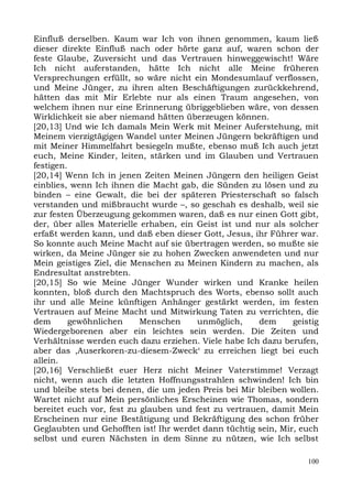 Einfluß derselben. Kaum war Ich von ihnen genommen, kaum ließ
dieser direkte Einfluß nach oder hörte ganz auf, waren schon der
feste Glaube, Zuversicht und das Vertrauen hinweggewischt! Wäre
Ich nicht auferstanden, hätte Ich nicht alle Meine früheren
Versprechungen erfüllt, so wäre nicht ein Mondesumlauf verflossen,
und Meine Jünger, zu ihren alten Beschäftigungen zurückkehrend,
hätten das mit Mir Erlebte nur als einen Traum angesehen, von
welchem ihnen nur eine Erinnerung übriggeblieben wäre, von dessen
Wirklichkeit sie aber niemand hätten überzeugen können.
[20,13] Und wie Ich damals Mein Werk mit Meiner Auferstehung, mit
Meinem vierzigtägigen Wandel unter Meinen Jüngern bekräftigen und
mit Meiner Himmelfahrt besiegeln mußte, ebenso muß Ich auch jetzt
euch, Meine Kinder, leiten, stärken und im Glauben und Vertrauen
festigen.
[20,14] Wenn Ich in jenen Zeiten Meinen Jüngern den heiligen Geist
einblies, wenn Ich ihnen die Macht gab, die Sünden zu lösen und zu
binden – eine Gewalt, die bei der späteren Priesterschaft so falsch
verstanden und mißbraucht wurde –, so geschah es deshalb, weil sie
zur festen Überzeugung gekommen waren, daß es nur einen Gott gibt,
der, über alles Materielle erhaben, ein Geist ist und nur als solcher
erfaßt werden kann, und daß eben dieser Gott, Jesus, ihr Führer war.
So konnte auch Meine Macht auf sie übertragen werden, so mußte sie
wirken, da Meine Jünger sie zu hohen Zwecken anwendeten und nur
Mein geistiges Ziel, die Menschen zu Meinen Kindern zu machen, als
Endresultat anstrebten.
[20,15] So wie Meine Jünger Wunder wirken und Kranke heilen
konnten, bloß durch den Machtspruch des Worts, ebenso sollt auch
ihr und alle Meine künftigen Anhänger gestärkt werden, im festen
Vertrauen auf Meine Macht und Mitwirkung Taten zu verrichten, die
dem       gewöhnlichen     Menschen     unmöglich,     dem     geistig
Wiedergeborenen aber ein leichtes sein werden. Die Zeiten und
Verhältnisse werden euch dazu erziehen. Viele habe Ich dazu berufen,
aber das ,Auserkoren-zu-diesem-Zweck‘ zu erreichen liegt bei euch
allein.
[20,16] Verschließt euer Herz nicht Meiner Vaterstimme! Verzagt
nicht, wenn auch die letzten Hoffnungsstrahlen schwinden! Ich bin
und bleibe stets bei denen, die um jeden Preis bei Mir bleiben wollen.
Wartet nicht auf Mein persönliches Erscheinen wie Thomas, sondern
bereitet euch vor, fest zu glauben und fest zu vertrauen, damit Mein
Erscheinen nur eine Bestätigung und Bekräftigung des schon früher
Geglaubten und Gehofften ist! Ihr werdet dann tüchtig sein, Mir, euch
selbst und euren Nächsten in dem Sinne zu nützen, wie Ich selbst

                                                                   100
 