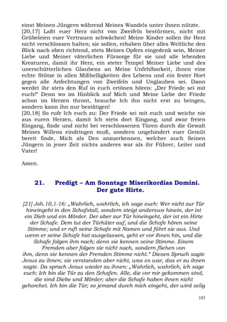 einst Meinen Jüngern während Meines Wandels unter ihnen nützte.
[20,17] Laßt euer Herz nicht von Zweifeln bestürmen, nicht mit
Grübeleien euer Vertrauen schwächen! Meine Kinder sollen ihr Herz
nicht verschlossen halten; sie sollen, erhaben über alles Weltliche den
Blick nach oben richtend, stets Meines Opfers eingedenk sein, Meiner
Liebe und Meiner väterlichen Fürsorge für sie und alle lebenden
Kreaturen, damit ihr Herz, ein steter Tempel Meiner Liebe und des
unerschütterlichen Glaubens an Meine Unfehlbarkeit, ihnen eine
echte Stütze in allen Mißhelligkeiten des Lebens und ein fester Hort
gegen alle Anfechtungen von Zweifeln und Unglauben sei. Dann
werdet ihr stets den Ruf in euch ertönen hören: „Der Friede sei mit
euch!“ Denn wo im Hinblick auf Mich und Meine Liebe der Friede
schon im Herzen thront, brauche Ich ihn nicht erst zu bringen,
sondern kann ihn nur bestätigen!
[20,18] So rufe Ich euch zu: Der Friede sei mit euch und weiche nie
aus euren Herzen, damit Ich stets dort Eingang, und zwar freien
Eingang, finde und nicht bei verschlossenen Türen durch die Gewalt
Meines Willens eindringen muß, sondern ungehindert euer Gemüt
bereit finde, Mich als Den anzuerkennen, welcher auch Seinen
Jüngern in jener Zeit nichts anderes war als ihr Führer, Leiter und
Vater!

Amen.


     21.     Predigt – Am Sonntage Miserikordias Domini.
                          Der gute Hirte.

[21] Joh.10,1-16: „Wahrlich, wahrlich, ich sage euch: Wer nicht zur Tür
  hineingeht in den Schafstall, sondern steigt anderswo hinein, der ist
 ein Dieb und ein Mörder. Der aber zur Tür hineingeht, der ist ein Hirte
   der Schafe. Dem tut der Türhüter auf, und die Schafe hören seine
  Stimme; und er ruft seine Schafe mit Namen und führt sie aus. Und
 wenn er seine Schafe hat ausgelassen, geht er vor ihnen hin, und die
     Schafe folgen ihm nach; denn sie kennen seine Stimme. Einem
         Fremden aber folgen sie nicht nach, sondern fliehen von
ihm, denn sie kennen der Fremden Stimme nicht.“ Diesen Spruch sagte
Jesus zu ihnen; sie verstanden aber nicht, was es war, das er zu ihnen
sagte. Da sprach Jesus wieder zu ihnen: „Wahrlich, wahrlich, ich sage
 euch: Ich bin die Tür zu den Schafen. Alle, die vor mir gekommen sind,
     die sind Diebe und Mörder; aber die Schafe haben ihnen nicht
gehorchet. Ich bin die Tür; so jemand durch mich eingeht, der wird selig

                                                                     101
 