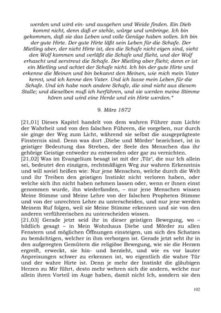 werden und wird ein- und ausgehen und Weide finden. Ein Dieb
     kommt nicht, denn daß er stehle, würge und umbringe. Ich bin
 gekommen, daß sie das Leben und volle Genüge haben sollen. Ich bin
    der gute Hirte. Der gute Hirte läßt sein Leben für die Schafe. Der
 Mietling aber, der nicht Hirte ist, des die Schafe nicht eigen sind, sieht
   den Wolf kommen und verläßt die Schafe und flieht, und der Wolf
 erhascht und zerstreut die Schafe. Der Mietling aber flieht; denn er ist
   ein Mietling und achtet der Schafe nicht. Ich bin der gute Hirte und
erkenne die Meinen und bin bekannt den Meinen, wie mich mein Vater
   kennt, und ich kenne den Vater. Und ich lasse mein Leben für die
  Schafe. Und ich habe noch andere Schafe, die sind nicht aus diesem
Stalle; und dieselben muß ich herführen, und sie werden meine Stimme
           hören und wird eine Herde und ein Hirte werden.“

                               9. März 1872

[21,01] Dieses Kapitel handelt von dem wahren Führer zum Lichte
der Wahrheit und von den falschen Führern, die vorgeben, nur durch
sie ginge der Weg zum Licht, während sie selbst die ausgeprägteste
Finsternis sind. Denn was dort ,Diebe und Mörder‘ bezeichnet, ist in
geistiger Bedeutung das Streben, der Seele des Menschen das ihr
gehörige Geistige entweder zu entwenden oder gar zu vernichten.
[21,02] Was im Evangelium besagt ist mit der ,Tür‘, die nur Ich allein
sei, bedeutet den einzigen, rechtmäßigen Weg zur wahren Erkenntnis
und will soviel heißen wie: Nur jene Menschen, welche durch die Welt
und ihr Treiben den geistigen Instinkt nicht verloren haben, oder
welche sich ihn nicht haben nehmen lassen oder, wenn er ihnen einst
genommen wurde, ihn wiederfanden, – nur jene Menschen wissen
Meine Stimme und Meine Lehre von der falschen Propheten Stimme
und von der unrechten Lehre zu unterscheiden, und nur jene werden
Meinem Ruf folgen, weil sie Meine Stimme erkennen und sie von den
anderen verführerischen zu unterscheiden wissen.
[21,03] Gerade jetzt seid ihr in dieser geistigen Bewegung, wo –
bildlich gesagt – in Mein Wohnhaus Diebe und Mörder zu allen
Fenstern und möglichen Öffnungen einsteigen, um sich des Schatzes
zu bemächtigen, welcher in ihm verborgen ist. Gerade jetzt seht ihr in
den aufgeregten Gemütern die religiöse Bewegung, wie sie die Herzen
ergreift, erweckt, sie hin- und herzieht, und wie es vor lauter
Anpreisungen schwer zu erkennen ist, wo eigentlich die wahre Tür
und der wahre Hirte ist. Denn je mehr der Instinkt die gläubigen
Herzen zu Mir führt, desto mehr wehren sich die andern, welche nur
allein ihren Vorteil im Auge haben, damit nicht Ich, sondern sie den

                                                                        102
 