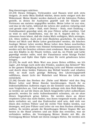Sieg davontragen möchten.
[21,04] Dieses Drängen, Verleumden und Hassen wird sich stets
steigern. Je mehr Mein Einfluß wächst, desto mehr steigert sich der
Widerstand. Meine Kinder werden dadurch auf die härtesten Proben
gestellt, in denen ihr Ausharren geprüft und ihr Glaube und
Vertrauen am meisten angegriffen werden. Meine Lehre ist nur eine,
und das ist die Liebe, während die Lehren der anderen vielseitig sind
und gerade statt Liebe – Haß, statt Demut – Stolz, statt Duldung –
Unduldsamkeit gepredigt wird, die jene Führer selbst ausüben. Und
so wird es sich wiederholen, was ihr im 8. Kapitel des Gr. Ev.
Johannes lesen könnt, daß die Juden Mich verfolgten, Mich steinigen,
d.h. töten wollten. Auch jetzt wird Ähnliches geschehen. Es werden
Steine auf Mich und Meine Lehre geschleudert werden, die falschen
Ausleger Meiner Lehre werden Meine Lehre dem Satan zuschreiben
und die ihrige als direkt vom Himmel herkommend ausposaunen. Es
werden sich die Gemüter erhitzen statt erwärmen. Man wird die Ideen
aus den Köpfen in die Fäuste treiben, und da, wo Friede und Liebe
gepredigt werden sollte, wird der Fanatismus seine blutige Fackel
schwingen und Opfer über Opfer seiner für recht gehaltenen Lehre
bringen.
[21,05] So muß sich Mein Wort aus jenen Zeiten erfüllen, wo Ich
sagte: „Ich bringe euch nicht den Frieden, sondern das Schwert!“ Wie
in der ganzen Schöpfung durch Reibung Licht und Wärme entstehen
und durch diese beiden Faktoren das Weltall besteht und erhalten
wird, so muß auch geistige Reibung den Läuterungsprozeß
vollführen, damit Licht der Wahrheit und Wärme der Liebe sich
entwickeln.
[21,06] Gerade das Streben der ,Diebe und Mörder‘ wird den Sieg
Meiner Lehre und Meine Zwecke beschleunigen. Durch ihr zu
leidenschaftliches Auftreten regen sie die Gemüter zum Nachdenken,
zum Vergleichen an. Und wenngleich anfangs viele dem Rufe folgten,
so werden sie auf die ihnen als falsch hingestellte Lehre aufmerksam
gemacht, werden ihr mehr Aufmerksamkeit schenken, als sie ohne
diesen Gegendruck getan hätten. Sie werden dann an dieser
verpönten Lehre das nicht finden, was ihnen vorgemalt wurde, daß es
darin enthalten sei, und das Endresultat wird sein, daß viele von
ihnen den rechten Führer und die rechte Türe finden werden, nur
deswegen, weil jene Führer und Leiter sie von dem Suchen abbringen
wollten. So werden gerade die Bemühungen Meiner Gegner Mir am
besten in die Hand arbeiten und am Ende das erreichen, was sie
verhindern wollten, die Vereinigung Meiner Kinder mit Mir, die
Vereinigung Meiner Schafe mit ihrem einzigen Hirten. Sie werden sich

                                                                  103
 