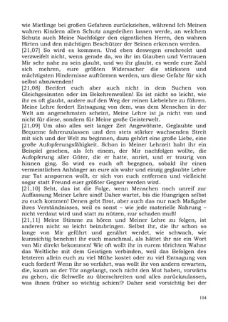 wie Mietlinge bei großen Gefahren zurückziehen, während Ich Meinen
wahren Kindern allen Schutz angedeihen lassen werde, an welchem
Schutz auch Meine Nachfolger den eigentlichen Herrn, den wahren
Hirten und den mächtigen Beschützer der Seinen erkennen werden.
[21,07] So wird es kommen. Und eben deswegen erschreckt und
verzweifelt nicht, wenn gerade da, wo ihr im Glauben und Vertrauen
Mir sehr nahe zu sein glaubt, und wo ihr glaubt, es werde eure Zahl
sich mehren, eure größten Widersacher die stärksten und
mächtigsten Hindernisse auftürmen werden, um diese Gefahr für sich
selbst abzuwenden!
[21,08] Beeifert euch aber auch nicht in dem Suchen von
Gleichgesinnten oder im Bekehrenwollen! Es ist nicht so leicht, wie
ihr es oft glaubt, andere auf den Weg der reinen Liebelehre zu führen.
Meine Lehre fordert Entsagung von dem, was dem Menschen in der
Welt am angenehmsten scheint, Meine Lehre ist ja nicht von und
nicht für diese, sondern für Meine große Geisterwelt.
[21,09] Um also alles seit langer Zeit Angewöhnte, Geglaubte und
Bequeme fahrenzulassen und den stets stärker wachsenden Streit
mit sich und der Welt zu beginnen, dazu gehört eine große Liebe, eine
große Aufopferungsfähigkeit. Schon in Meiner Lehrzeit habt ihr ein
Beispiel gesehen, als Ich einem, der Mir nachfolgen wollte, die
Aufopferung aller Güter, die er hatte, anriet, und er traurig von
hinnen ging. So wird es euch oft begegnen, sobald ihr einen
vermeintlichen Anhänger an eure als wahr und einzig geglaubte Lehre
zur Tat anspornen wollt, er sich von euch entfernen und vielleicht
sogar statt Freund euer größter Gegner werden wird.
[21,10] Seht, das ist die Folge, wenn Menschen noch unreif zur
Auffassung Meiner Lehre sind! Daher wartet, bis die Hungrigen selbst
zu euch kommen! Denen gebt Brot, aber auch das nur nach Maßgabe
ihres Verständnisses, weil es sonst – wie jede materielle Nahrung –
nicht verdaut wird und statt zu nützen, nur schaden muß!
[21,11] Meine Stimme zu hören und Meiner Lehre zu folgen, ist
anderen nicht so leicht beizubringen. Selbst ihr, die ihr schon so
lange von Mir geführt und genährt werdet, wie schwach, wie
kurzsichtig benehmt ihr euch manchmal, als hättet ihr nie ein Wort
von Mir direkt bekommen! Wie oft wollt ihr in eurem törichten Wahne
das Weltliche mit dem Geistigen verbinden, weil das Befolgen des
letzteren allein euch zu viel Mühe kostet oder zu viel Entsagung von
euch fordert! Wenn ihr so verfahrt, was wollt ihr von andern erwarten,
die, kaum an der Tür angelangt, noch nicht den Mut haben, vorwärts
zu gehen, die Schwelle zu überschreiten und alles zurückzulassen,
was ihnen früher so wichtig schien!? Daher seid vorsichtig bei der

                                                                   104
 