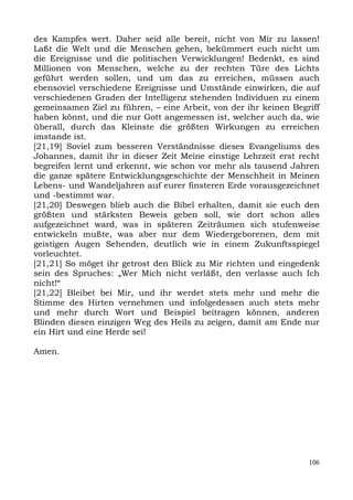des Kampfes wert. Daher seid alle bereit, nicht von Mir zu lassen!
Laßt die Welt und die Menschen gehen, bekümmert euch nicht um
die Ereignisse und die politischen Verwicklungen! Bedenkt, es sind
Millionen von Menschen, welche zu der rechten Türe des Lichts
geführt werden sollen, und um das zu erreichen, müssen auch
ebensoviel verschiedene Ereignisse und Umstände einwirken, die auf
verschiedenen Graden der Intelligenz stehenden Individuen zu einem
gemeinsamen Ziel zu führen, – eine Arbeit, von der ihr keinen Begriff
haben könnt, und die nur Gott angemessen ist, welcher auch da, wie
überall, durch das Kleinste die größten Wirkungen zu erreichen
imstande ist.
[21,19] Soviel zum besseren Verständnisse dieses Evangeliums des
Johannes, damit ihr in dieser Zeit Meine einstige Lehrzeit erst recht
begreifen lernt und erkennt, wie schon vor mehr als tausend Jahren
die ganze spätere Entwicklungsgeschichte der Menschheit in Meinen
Lebens- und Wandeljahren auf eurer finsteren Erde vorausgezeichnet
und -bestimmt war.
[21,20] Deswegen blieb auch die Bibel erhalten, damit sie euch den
größten und stärksten Beweis geben soll, wie dort schon alles
aufgezeichnet ward, was in späteren Zeiträumen sich stufenweise
entwickeln mußte, was aber nur dem Wiedergeborenen, dem mit
geistigen Augen Sehenden, deutlich wie in einem Zukunftsspiegel
vorleuchtet.
[21,21] So möget ihr getrost den Blick zu Mir richten und eingedenk
sein des Spruches: „Wer Mich nicht verläßt, den verlasse auch Ich
nicht!“
[21,22] Bleibet bei Mir, und ihr werdet stets mehr und mehr die
Stimme des Hirten vernehmen und infolgedessen auch stets mehr
und mehr durch Wort und Beispiel beitragen können, anderen
Blinden diesen einzigen Weg des Heils zu zeigen, damit am Ende nur
ein Hirt und eine Herde sei!

Amen.




                                                                  106
 