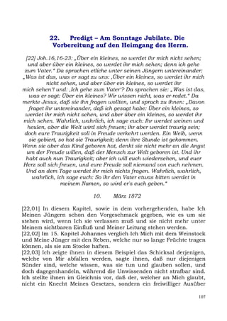 22.   Predigt – Am Sonntage Jubilate. Die
           Vorbereitung auf den Heimgang des Herrn.

 [22] Joh.16,16-23: „Über ein kleines, so werdet ihr mich nicht sehen;
  und aber über ein kleines, so werdet ihr mich sehen; denn ich gehe
 zum Vater.“ Da sprachen etliche unter seinen Jüngern untereinander:
„Was ist das, was er sagt zu uns: ,Über ein kleines, so werdet ihr mich
           nicht sehen, und aber über ein kleines, so werdet ihr
mich sehen‘! und: ,Ich gehe zum Vater‘? Da sprachen sie: „Was ist das,
   was er sagt: Über ein kleines? Wir wissen nicht, was er redet.“ Da
merkte Jesus, daß sie ihn fragen wollten, und sprach zu ihnen: „Davon
   fraget ihr untereinander, daß ich gesagt habe: Über ein kleines, so
 werdet ihr mich nicht sehen, und aber über ein kleines, so werdet ihr
mich sehen. Wahrlich, wahrlich, ich sage euch: Ihr werdet weinen und
  heulen, aber die Welt wird sich freuen; ihr aber werdet traurig sein;
 doch eure Traurigkeit soll in Freude verkehrt werden. Ein Weib, wenn
   sie gebiert, so hat sie Traurigkeit; denn ihre Stunde ist gekommen.
Wenn sie aber das Kind geboren hat, denkt sie nicht mehr an die Angst
  um der Freude willen, daß der Mensch zur Welt geboren ist. Und ihr
 habt auch nun Traurigkeit; aber ich will euch wiedersehen, und euer
Herz soll sich freuen, und eure Freude soll niemand von euch nehmen.
 Und an dem Tage werdet ihr mich nichts fragen. Wahrlich, wahrlich,
    wahrlich, ich sage euch: So ihr den Vater etwas bitten werdet in
                 meinem Namen, so wird er's euch geben.“

                           10.     März 1872

[22,01] In diesem Kapitel, sowie in dem vorhergehenden, habe Ich
Meinen Jüngern schon den Vorgeschmack gegeben, wie es um sie
stehen wird, wenn Ich sie verlassen muß und sie nicht mehr unter
Meinem sichtbaren Einfluß und Meiner Leitung stehen werden.
[22,02] Im 15. Kapitel Johannes verglich Ich Mich mit dem Weinstock
und Meine Jünger mit den Reben, welche nur so lange Früchte tragen
können, als sie am Stocke haften.
[22,03] Ich zeigte ihnen in diesem Beispiel das Schicksal derjenigen,
welche von Mir abfallen werden, sagte ihnen, daß nur diejenigen
Sünder sind, welche wissen, was sie tun und glauben sollen, und
doch dagegenhandeln, während die Unwissenden nicht strafbar sind.
Ich stellte ihnen im Gleichnis vor, daß der, welcher an Mich glaubt,
nicht ein Knecht Meines Gesetzes, sondern ein freiwilliger Ausüber

                                                                    107
 