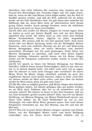 desselben, also nicht willenlos Mir untertan sein, sondern wie ein
Freund den Ratschlägen des Freundes folgen soll. Ich sagte ihnen,
daß sie, wenn sie Mir und Meiner Lehre folgen wollen, mit der Welt in
Konflikt geraten werden, und daß die Welt, während Ich sie lieben
werde, sie mit Haß überhäufen wird. Ich gab ihnen aber nebenbei die
Hoffnung, daß sie, wenn Mein Geist sie überschatten wird, Ersatz
genug haben werden durch geistige Genüsse, wenn die weltlichen
sich nach und nach vor ihnen verschließen.
[22,04] Alles dies mußte Ich Meinen Jüngern im voraus sagen; denn
sie hatten ja noch gar keinen Begriff, was und wie ihre Mission
eigentlich sein werde. Sie lebten noch zu sehr unter dem Einfluß
Meiner Persönlichkeit, hatten, obgleich sie jeden Augenblick
bekannten: „Wir wissen, daß Du von Gott gesandt bist!“, doch keine
rechte Idee von Meiner Sendung, weder von der Wichtigkeit Meines
Kommens, noch eine entfernte Ahnung von der Art und Bedeutung
Meines Heimganges; denn sie waren Menschen und dachten
menschlich. Deswegen war Ich auch gezwungen, ihnen öfters von
Meinem Heimgange zu sprechen, und auch eben dieses Kapitel
Meines Lieblings Johannes spricht davon, als Ich Meine Jünger
wieder auf die Ereignisse vorbereiten mußte, welche in kurzer Zeit
stattfanden.
[22,05] Ich sprach zu ihnen von Meinem Heimgang, von Meinem
Scheiden, erklärte ihnen dessen Notwendigkeit; doch es war eben so,
wie es in diesem Kapitel steht: „Ich hätte euch noch viel zu sagen,
aber ihr könntet es noch nicht ertragen oder verstehen!“ So waren
Meine Worte für Meine Jünger rätselhaft, weshalb sie auch den
angeführten Spruch nicht fassen konnten, indem es hieß: „Und über
ein kleines werdet ihr Mich nicht sehen, und aber über ein kleines
werdet ihr Mich sehen; denn Ich gehe zum Vater.“
[22,06] Wie wäre es möglich gewesen, daß Meine Jünger dem Glauben
Raum gegeben hätten, Ich könnte gefangen oder gar getötet werden,
wo sie Mich doch Gefahren aller Art so oft ausweichen und sie
vereiteln sahen!? Wie konnte es ihnen in den Sinn kommen, daß ein
von Gott Gesandter getötet werden könne!? Alles, was Ich von Meiner
Erhöhung, von Meinem Hingang, von Meiner Wiederkunft sprach, war
ihnen nicht faßbar, bis die harte Wirklichkeit sie nur zu sehr
überzeugte, wie wahr Meine Worte gewesen waren. Erst nach diesen
Ereignissen verstanden sie, was ihre Mission, was Ich und was die
Welt war.
[22,07] Was Ich in jenen Zeiten Meinen Jüngern vielmals vom Reiche
Gottes, von der Wichtigkeit Meiner Lehre und deren Befolgung
vorpredigte, was Ich ihnen durch Beispiele erklärte, wie es

                                                                  108
 