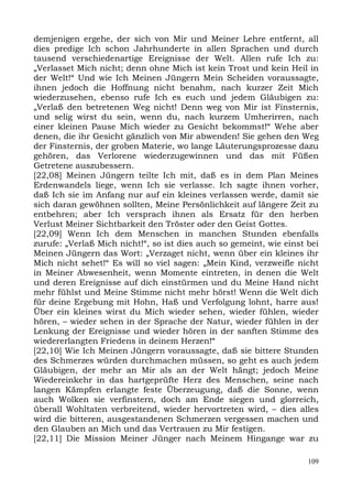 demjenigen ergehe, der sich von Mir und Meiner Lehre entfernt, all
dies predige Ich schon Jahrhunderte in allen Sprachen und durch
tausend verschiedenartige Ereignisse der Welt. Allen rufe Ich zu:
„Verlasset Mich nicht; denn ohne Mich ist kein Trost und kein Heil in
der Welt!“ Und wie Ich Meinen Jüngern Mein Scheiden voraussagte,
ihnen jedoch die Hoffnung nicht benahm, nach kurzer Zeit Mich
wiederzusehen, ebenso rufe Ich es euch und jedem Gläubigen zu:
„Verlaß den betretenen Weg nicht! Denn weg von Mir ist Finsternis,
und selig wirst du sein, wenn du, nach kurzem Umherirren, nach
einer kleinen Pause Mich wieder zu Gesicht bekommst!“ Wehe aber
denen, die ihr Gesicht gänzlich von Mir abwenden! Sie gehen den Weg
der Finsternis, der groben Materie, wo lange Läuterungsprozesse dazu
gehören, das Verlorene wiederzugewinnen und das mit Füßen
Getretene auszubessern.
[22,08] Meinen Jüngern teilte Ich mit, daß es in dem Plan Meines
Erdenwandels liege, wenn Ich sie verlasse. Ich sagte ihnen vorher,
daß Ich sie im Anfang nur auf ein kleines verlassen werde, damit sie
sich daran gewöhnen sollten, Meine Persönlichkeit auf längere Zeit zu
entbehren; aber Ich versprach ihnen als Ersatz für den herben
Verlust Meiner Sichtbarkeit den Tröster oder den Geist Gottes.
[22,09] Wenn Ich dem Menschen in manchen Stunden ebenfalls
zurufe: „Verlaß Mich nicht!“, so ist dies auch so gemeint, wie einst bei
Meinen Jüngern das Wort: „Verzaget nicht, wenn über ein kleines ihr
Mich nicht sehet!“ Es will so viel sagen: „Mein Kind, verzweifle nicht
in Meiner Abwesenheit, wenn Momente eintreten, in denen die Welt
und deren Ereignisse auf dich einstürmen und du Meine Hand nicht
mehr fühlst und Meine Stimme nicht mehr hörst! Wenn die Welt dich
für deine Ergebung mit Hohn, Haß und Verfolgung lohnt, harre aus!
Über ein kleines wirst du Mich wieder sehen, wieder fühlen, wieder
hören, – wieder sehen in der Sprache der Natur, wieder fühlen in der
Lenkung der Ereignisse und wieder hören in der sanften Stimme des
wiedererlangten Friedens in deinem Herzen!“
[22,10] Wie Ich Meinen Jüngern voraussagte, daß sie bittere Stunden
des Schmerzes würden durchmachen müssen, so geht es auch jedem
Gläubigen, der mehr an Mir als an der Welt hängt; jedoch Meine
Wiedereinkehr in das hartgeprüfte Herz des Menschen, seine nach
langen Kämpfen erlangte feste Überzeugung, daß die Sonne, wenn
auch Wolken sie verfinstern, doch am Ende siegen und glorreich,
überall Wohltaten verbreitend, wieder hervortreten wird, – dies alles
wird die bitteren, ausgestandenen Schmerzen vergessen machen und
den Glauben an Mich und das Vertrauen zu Mir festigen.
[22,11] Die Mission Meiner Jünger nach Meinem Hingange war zu

                                                                     109
 