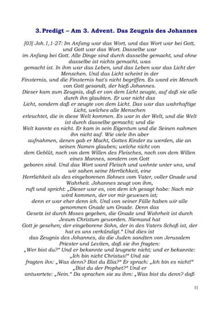 3. Predigt – Am 3. Advent. Das Zeugnis des Johannes

 [03] Joh.1,1-27: Im Anfang war das Wort, und das Wort war bei Gott,
                  und Gott war das Wort. Dasselbe war
im Anfang bei Gott. Alle Dinge sind durch dasselbe gemacht, und ohne
                     dasselbe ist nichts gemacht, was
 gemacht ist. In ihm war das Leben, und das Leben war das Licht der
                 Menschen. Und das Licht scheint in der
Finsternis, und die Finsternis hat's nicht begriffen. Es ward ein Mensch
                  von Gott gesandt, der hieß Johannes.
Dieser kam zum Zeugnis, daß er von dem Licht zeugte, auf daß sie alle
                  durch ihn glaubten. Er war nicht das
 Licht, sondern daß er zeugte von dem Licht. Das war das wahrhaftige
                        Licht, welches alle Menschen
erleuchtet, die in diese Welt kommen. Es war in der Welt, und die Welt
                   ist durch dasselbe gemacht; und die
Welt kannte es nicht. Er kam in sein Eigentum und die Seinen nahmen
                      ihn nicht auf. Wie viele ihn aber
   aufnahmen, denen gab er Macht, Gottes Kinder zu werden, die an
                seinen Namen glauben; welche nicht von
 dem Geblüt, noch von dem Willen des Fleisches, noch von dem Willen
                      eines Mannes, sondern von Gott
 geboren sind. Und das Wort ward Fleisch und wohnte unter uns, und
                     wir sahen seine Herrlichkeit, eine
Herrlichkeit als des eingeborenen Sohnes vom Vater, voller Gnade und
                    Wahrheit. Johannes zeugt von ihm,
  ruft und spricht: „Dieser war es, von dem ich gesagt habe: Nach mir
                 wird kommen, der vor mir gewesen ist;
     denn er war eher denn ich. Und von seiner Fülle haben wir alle
                 genommen Gnade um Gnade. Denn das
  Gesetz ist durch Moses gegeben, die Gnade und Wahrheit ist durch
                Jesum Christum geworden. Niemand hat
Gott je gesehen; der eingeborene Sohn, der in des Vaters Schoß ist, der
                   hat es uns verkündigt.“ Und dies ist
    das Zeugnis des Johannes, da die Juden sandten von Jerusalem
                Priester und Leviten, daß sie ihn fragten:
 „Wer bist du?“ Und er bekannte und leugnete nicht; und er bekannte:
                      „Ich bin nicht Christus!“ Und sie
  fragten ihn: „Was denn? Bist du Elia?“ Er sprach: „Ich bin es nicht!“
                       „Bist du der Prophet?“ Und er
 antwortete: „Nein.“ Da sprachen sie zu ihm: „Was bist du denn? daß

                                                                      11
 