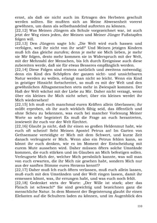 ernst, als daß sie nicht auch im Ertragen des Herbsten geschult
werden sollten. Sie mußten sich an Meine Abwesenheit vorerst
gewöhnen, um dann als selbsthandelnd auftreten zu können.
[22,12] Was Meinen Jüngern als Schule vorgezeichnet war, ist auch
jetzt der Weg eines jeden, der Meinen und Meiner Jünger Fußstapfen
folgen will.
[22,13] Den Jüngern sagte Ich: „Die Welt wird euch hassen und
verfolgen, weil ihr nicht von ihr seid!“ Und Meinen jetzigen Kindern
muß Ich das gleiche zurufen; denn je mehr sie Mich lieben, je mehr
sie Mir folgen, desto mehr kommen sie in Widerspruch mit der Welt,
mit der Mehrzahl der Menschen, bis Ich durch Ereignisse auch diese
zubereiten werde, daß sie für etwas Besseres empfänglich werden.
[22,14] Diese Folgen sind erstens natürlich und zweitens notwendig;
denn ein Kind des Schöpfers der ganzen sicht- und unsichtbaren
Natur werden zu wollen, erlangt man nicht so leicht. Wenn ein Kind
in geistiger Hinsicht fortschreitet, so muß es mit der Welt und den
gewöhnlichen Alltagsmenschen stets mehr in Zwiespalt kommen. Der
Haß der Welt wächst mit der Liebe zu Mir. Daher nicht verzagt, wenn
über ein kleines ihr Mich nicht sehet; über ein kleines werdet ihr
Mich wiedersehen!
[22,15] Ich muß euch manchmal euren Kräften allein überlassen; ihr
müßt erproben, ob ihr auch wirklich fähig seid, das öffentlich und
ohne Scheu zu bekennen, was euch bei mancher Vorlesung Meiner
Worte so sehr begeistert Es muß die Frage an euch herantreten,
inwieweit ihr euch vor der Welt fürchtet.
[22,16] Glaubt ja nicht, daß ihr einen so großen Heldenmut habt, wie
euch oft scheint! Seht Meinen Apostel Petrus an! Im Garten von
Gethsemane verteidigte er Mich mit dem Schwert, und kurze Zeit
danach verleugnete er Mich. Wenn also ein Petrus fehlen kann, so
könnt ihr euch denken, wie es im Moment der Entscheidung mit
eurem Mute aussehen wird. Daher müssen öfters solche Umstände
kommen, die euch stärken und im Glauben an Mich befestigen sollen.
Verleugnete Mich der, welcher Mich persönlich kannte, was soll man
von euch erwarten, die ihr Mich nie gesehen habt, sondern Mich nur
aus der sanften Stimme eures Herzens kennt!?
[22,17] Daher muß Ich euch öfters verlassen, muß euch allein lassen,
muß euch mit den Umständen und der Welt ringen lassen, damit ihr
ermessen könnt, was, ihr errungen habt, und was euch noch fehlt.
[22,18] Gedenket stets der Worte: „Der Wille ist stark; aber das
Fleisch ist schwach!“ Sie sind gewichtig und bezeichnen ganz die
menschliche Natur. In dem Moment der Begeisterung glaubt ihr einen
Elefanten auf die Schultern laden zu können, und im Augenblick des

                                                                 110
 