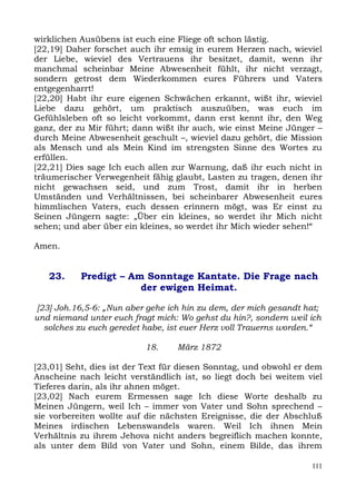wirklichen Ausübens ist euch eine Fliege oft schon lästig.
[22,19] Daher forschet auch ihr emsig in eurem Herzen nach, wieviel
der Liebe, wieviel des Vertrauens ihr besitzet, damit, wenn ihr
manchmal scheinbar Meine Abwesenheit fühlt, ihr nicht verzagt,
sondern getrost dem Wiederkommen eures Führers und Vaters
entgegenharrt!
[22,20] Habt ihr eure eigenen Schwächen erkannt, wißt ihr, wieviel
Liebe dazu gehört, um praktisch auszuüben, was euch im
Gefühlsleben oft so leicht vorkommt, dann erst kennt ihr, den Weg
ganz, der zu Mir führt; dann wißt ihr auch, wie einst Meine Jünger –
durch Meine Abwesenheit geschult –, wieviel dazu gehört, die Mission
als Mensch und als Mein Kind im strengsten Sinne des Wortes zu
erfüllen.
[22,21] Dies sage Ich euch allen zur Warnung, daß ihr euch nicht in
träumerischer Verwegenheit fähig glaubt, Lasten zu tragen, denen ihr
nicht gewachsen seid, und zum Trost, damit ihr in herben
Umständen und Verhältnissen, bei scheinbarer Abwesenheit eures
himmlischen Vaters, euch dessen erinnern mögt, was Er einst zu
Seinen Jüngern sagte: „Über ein kleines, so werdet ihr Mich nicht
sehen; und aber über ein kleines, so werdet ihr Mich wieder sehen!“

Amen.


   23.     Predigt – Am Sonntage Kantate. Die Frage nach
                       der ewigen Heimat.

 [23] Joh.16,5-6: „Nun aber gehe ich hin zu dem, der mich gesandt hat;
und niemand unter euch fragt mich: Wo gehst du hin?, sondern weil ich
   solches zu euch geredet habe, ist euer Herz voll Trauerns worden.“

                           18.    März 1872

[23,01] Seht, dies ist der Text für diesen Sonntag, und obwohl er dem
Anscheine nach leicht verständlich ist, so liegt doch bei weitem viel
Tieferes darin, als ihr ahnen möget.
[23,02] Nach eurem Ermessen sage Ich diese Worte deshalb zu
Meinen Jüngern, weil Ich – immer von Vater und Sohn sprechend –
sie vorbereiten wollte auf die nächsten Ereignisse, die der Abschluß
Meines irdischen Lebenswandels waren. Weil Ich ihnen Mein
Verhältnis zu ihrem Jehova nicht anders begreiflich machen konnte,
als unter dem Bild von Vater und Sohn, einem Bilde, das ihrem

                                                                   111
 