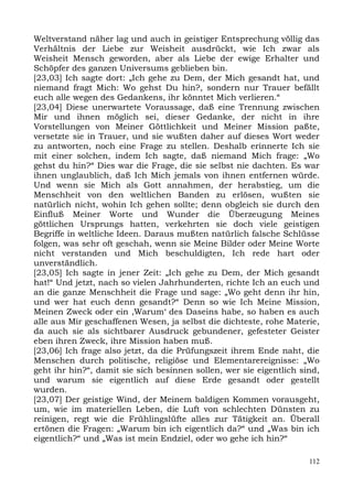 Weltverstand näher lag und auch in geistiger Entsprechung völlig das
Verhältnis der Liebe zur Weisheit ausdrückt, wie Ich zwar als
Weisheit Mensch geworden, aber als Liebe der ewige Erhalter und
Schöpfer des ganzen Universums geblieben bin.
[23,03] Ich sagte dort: „Ich gehe zu Dem, der Mich gesandt hat, und
niemand fragt Mich: Wo gehst Du hin?, sondern nur Trauer befällt
euch alle wegen des Gedankens, ihr könntet Mich verlieren.“
[23,04] Diese unerwartete Voraussage, daß eine Trennung zwischen
Mir und ihnen möglich sei, dieser Gedanke, der nicht in ihre
Vorstellungen von Meiner Göttlichkeit und Meiner Mission paßte,
versetzte sie in Trauer, und sie wußten daher auf dieses Wort weder
zu antworten, noch eine Frage zu stellen. Deshalb erinnerte Ich sie
mit einer solchen, indem Ich sagte, daß niemand Mich frage: „Wo
gehst du hin?“ Dies war die Frage, die sie selbst nie dachten. Es war
ihnen unglaublich, daß Ich Mich jemals von ihnen entfernen würde.
Und wenn sie Mich als Gott annahmen, der herabstieg, um die
Menschheit von den weltlichen Banden zu erlösen, wußten sie
natürlich nicht, wohin Ich gehen sollte; denn obgleich sie durch den
Einfluß Meiner Worte und Wunder die Überzeugung Meines
göttlichen Ursprungs hatten, verkehrten sie doch viele geistigen
Begriffe in weltliche Ideen. Daraus mußten natürlich falsche Schlüsse
folgen, was sehr oft geschah, wenn sie Meine Bilder oder Meine Worte
nicht verstanden und Mich beschuldigten, Ich rede hart oder
unverständlich.
[23,05] Ich sagte in jener Zeit: „Ich gehe zu Dem, der Mich gesandt
hat!“ Und jetzt, nach so vielen Jahrhunderten, richte Ich an euch und
an die ganze Menschheit die Frage und sage: „Wo geht denn ihr hin,
und wer hat euch denn gesandt?“ Denn so wie Ich Meine Mission,
Meinen Zweck oder ein ,Warum‘ des Daseins habe, so haben es auch
alle aus Mir geschaffenen Wesen, ja selbst die dichteste, rohe Materie,
da auch sie als sichtbarer Ausdruck gebundener, gefesteter Geister
eben ihren Zweck, ihre Mission haben muß.
[23,06] Ich frage also jetzt, da die Prüfungszeit ihrem Ende naht, die
Menschen durch politische, religiöse und Elementarereignisse: „Wo
geht ihr hin?“, damit sie sich besinnen sollen, wer sie eigentlich sind,
und warum sie eigentlich auf diese Erde gesandt oder gestellt
wurden.
[23,07] Der geistige Wind, der Meinem baldigen Kommen vorausgeht,
um, wie im materiellen Leben, die Luft von schlechten Dünsten zu
reinigen, regt wie die Frühlingslüfte alles zur Tätigkeit an. Überall
ertönen die Fragen: „Warum bin ich eigentlich da?“ und „Was bin ich
eigentlich?“ und „Was ist mein Endziel, oder wo gehe ich hin?“

                                                                     112
 