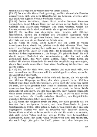 und die alte Frage steht wieder neu vor ihrem Geiste.
[23,13] So wird die Menschheit gedrängt, endlich einmal alle Fesseln
abzustreifen, sich von dem Gängelbande zu befreien, welches viele
nur zu ihrem eigenen Vorteile benützen wollen.
[23,14] Dieses Verhältnis, dieser Streit mußte Meinem Kommen
vorangehen, damit Ich am Ende nur mit denen zu tun hatte, die das
Geistige dem Materiellen vorzogen und auch wußten, woher sie
kamen, warum sie da sind, und wohin sie zu gehen bestimmt sind.
[23,15] Es werden das diejenigen sein, welche, alle Stürme
überlebend, mitten im Schmutz des weltlichen Egoismus und
Leichtsinns sich rein gehalten haben; denn nur für diese werde Ich
der Hirte und nur sie werden Meine Schafe sein.
[23,16] Auch an euch, Meine Kinder, die Ich unter so vielen
auserkoren habe, damit ihr, geleitet durch Mein direktes Wort, den
andern als Beispiel vorangehen sollt, auch an euch tritt diese Frage
ernster Art heran. Auch an euch stellt die Lebenszeit, welche euch
noch auf Erden zugemessen ist, die Frage: „Wo gehst du hin?“ Sie will
damit sagen: Bedenket die Verantwortung, die ihr auf euch
genommen habt, das Wort eures Gottes, eures Vaters hören zu
wollen! Mit diesem Hören habt ihr euch der Verpflichtung unterzogen,
dieses Wort auch auszuüben; denn ohne Ausübung ist das Hören zu
nichts nütze.
[23,17] Ihr, die ihr Mein Wort hört, erfahrt und nun auch wißt, wie
man demselben nachkommen soll, ihr seid doppelt strafbar, wenn ihr
die Ausübung unterlaßt.
[23,18] Meiner Jünger Herz erfüllte sich mit Trauer, als Ich sprach
von Meinem Hingange zu Dem, der Mich gesandt hatte. Welches
Gefühl wird denn euch überkommen, wenn auch ihr hingehen müßt
zu Dem, der euch gesandt hat? Trachtet darnach, daß ihr mit dem
anvertrauten Kapital, wohl benutzt und verzinst, in Mein Reich
zurückkehrt und nicht, wie der faule Knecht, euer Kapital vergrabet;
denn sonst kommt ihr unreif in einer Welt an, in der es euch selbst
zur Last würde, als Unreife zwischen Gereiften, als Unglückliche
zwischen Glücklichen leben zu müssen!
[23,19] Wenn ihr hingehen müßt zu Dem, der euch gesandt hat, so
trachtet doch wenigstens danach, mit dem Bewußtsein in jenes
Geisterreich zu treten, alles getan zu haben, was gemäß allen an euch
ergangenen Worten von euch zu erwarten war! Trachtet danach,
Meine Worte und Meine Lehre so für euch und für andere zu nutzen,
daß viele guten Taten und nur wenige Fehler eure Lebensbilanz
ausmachen, damit ihr dann ruhig fortschreiten und den Mitbruder,
der euch fragt: „Wo gehst du hin?“, getrost nach dem Morgen des

                                                                  114
 