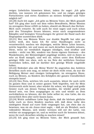 ewigen Liebelichts hinweisen könnt, indem ihr saget: „Ich gehe
dorthin, von wannen ich gekommen bin, und wo ewiges geistiges
Fortschreiten und stetes Annähern an meinen Schöpfer und Vater
möglich ist!“
[23,20] Auch Ich sagte: „Ich gehe zu Meinem Vater, der Mich gesandt
hat!“ Ich ging aber auch mit dem vollen Bewußtsein, Meine Mission
im strengsten Sinne erfüllt zu haben, obwohl als Mensch das Herbste
Mich noch erwartet. So sollt auch ihr einst sagen und euch schon
jetzt des Triumphes freuen können, wenn nach ausgestandenen
Kämpfen und besiegten Versuchungen ihr getrost die Hand nach der
Siegespalme ausstrecken dürft.
[23,21] Wer von Meinem Worte nur dunkle Begriffe hat oder gar
nichts weiß, den kann Ich für seine Handlungen nicht so
verantwortlich machen wie diejenigen, welche Meine Lehre kennen,
welche begreifen, wie und wann sie nach derselben handeln müssen.
Diese, wenn sie vorsätzlich dagegen sündigen, sind strafbar und
werden – nicht von Mir, sondern von ihrem eigenen Gewissen – des
Wankelmutes, der Kleinmütigkeit angeklagt werden, weil es ihnen so
sehr an Kraft mangelt, und weil sie, mitten unter dem Einflusse
geistiger Hilfe von oben, sich so ins Netz der weltlichen Genüsse
verstricken ließen, daß sie darüber ihre geistige Würde eingebüßt
haben.
[23,22] Bedenket also alle Meine Worte! So angenehm das Anhören
derselben auch sein mag, so nehmt sie doch recht ernst, da nur die
Befolgung Meiner zwei einzigen Liebesgebote, im strengsten Sinne,
euch zu Meinen, zu Kindern des Schöpfers der ganzen Unendlichkeit
stempeln kann!
[23,23] Den Preis, welchen Ich euch aussetzte, könnt ihr noch nicht
im ganzen Sinn und in seiner ganzen Tiefe begreifen, weil ihr Mein
Geisterreich nicht kennt; aber würdet ihr sehen, wie Engel und große
Geister euch um diesen Vorzug beneiden, ihr würdet gewiß stolz
darauf sein, von Dem ausgegangen zu sein und wieder zu Dem
zurückkehren zu können, der die Liebe selbst ist, eine Liebe, die ein
menschlich Herz aber nicht fassen kann.
[23,24] Welch unfaßbare Liebe liegt darin, daß die höchste göttliche
Liebe euch zu ihren Kindern machen will, daß diese Liebe den
niedrigsten Stand auf eurer Erde vorgezogen hat, um eben das zu
beweisen, was sie als Jesus einst sagte, – daß sie als Weisheit, nach
vollendeter Mission, sich wieder vereinen will mit der Liebe, von
welcher sie ausgegangen ist, und zu welcher auch ihr kommen könnt,
wenn ihr euch derselben würdig zu machen wisset!
[23,25] Ich ging einst zu Meinem Vater, der Mich gesandt hat;

                                                                  115
 