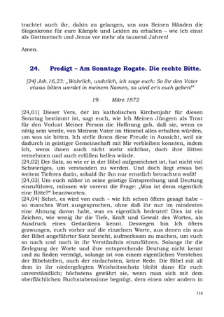 trachtet auch ihr, dahin zu gelangen, um aus Seinen Händen die
Siegeskrone für eure Kämpfe und Leiden zu erhalten – wie Ich einst
als Gottmensch und Jesus vor mehr als tausend Jahren!

Amen.


   24.     Predigt – Am Sonntage Rogate. Die rechte Bitte.

  [24] Joh.16,23: „Wahrlich, wahrlich, ich sage euch: So ihr den Vater
    etwas bitten werdet in meinem Namen, so wird er's euch geben!“

                            19.     März 1872

[24,01] Dieser Vers, der im katholischen Kirchenjahr für diesen
Sonntag bestimmt ist, sagt euch, wie Ich Meinen Jüngern als Trost
für den Verlust Meiner Person die Hoffnung gab, daß sie, wenn es
nötig sein werde, von Meinem Vater im Himmel alles erhalten würden,
um was sie bitten. Ich stelle ihnen diese Freude in Aussicht, weil sie
dadurch in geistiger Gemeinschaft mit Mir verbleiben konnten, indem
Ich, wenn ihnen auch nicht mehr sichtbar, doch ihre Bitten
vernehmen und auch erfüllen helfen würde.
[24,02] Der Satz, so wie er in der Bibel aufgezeichnet ist, hat nicht viel
Schwieriges, um verstanden zu werden. Und doch liegt etwas bei
weitem Tieferes darin, sobald ihr ihn nur ernstlich betrachten wollt!
[24,03] Um euch näher in seine geistige Entsprechung und Deutung
einzuführen, müssen wir vorerst die Frage: „Was ist denn eigentlich
eine Bitte?“ beantworten.
[24,04] Sehet, es wird von euch – wie Ich schon öfters gesagt habe –
so manches Wort ausgesprochen, ohne daß ihr nur im mindesten
eine Ahnung davon habt, was es eigentlich bedeutet! Dies ist ein
Zeichen, wie wenig ihr die Tiefe, Kraft und Gewalt des Wortes, als
Ausdruck eines Gedankens kennt. Deswegen bin Ich öfters
gezwungen, euch vorher auf die einzelnen Worte, aus denen ein aus
der Bibel angeführter Satz besteht, aufmerksam zu machen, um euch
so nach und nach in ihr Verständnis einzuführen. Solange ihr die
Zerlegung der Worte und ihre entsprechende Deutung nicht kennt
und zu finden vermögt, solange ist von einem eigentlichen Verstehen
der Bibelstellen, auch der einfachsten, keine Rede. Die Bibel mit all
dem in ihr niedergelegten Weisheitsschatz bleibt dann für euch
unverständlich; höchstens gewährt sie, wenn man sich mit dem
oberflächlichen Buchstabensinne begnügt, dem einen oder andern in

                                                                       116
 