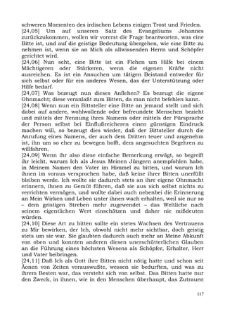 schweren Momenten des irdischen Lebens einigen Trost und Frieden.
[24,05] Um auf unseren Satz des Evangeliums Johannes
zurückzukommen, wollen wir vorerst die Frage beantworten, was eine
Bitte ist, und auf die geistige Bedeutung übergehen, wie eine Bitte zu
nehmen ist, wenn sie an Mich als allwissenden Herrn und Schöpfer
gerichtet wird.
[24,06] Nun seht, eine Bitte ist ein Flehen um Hilfe bei einem
Mächtigeren oder Stärkeren, wenn die eigenen Kräfte nicht
ausreichen. Es ist ein Ansuchen um tätigen Beistand entweder für
sich selbst oder für ein anderes Wesen, das der Unterstützung oder
Hilfe bedarf.
[24,07] Was bezeugt nun dieses Anflehen? Es bezeugt die eigene
Ohnmacht; diese veranlaßt zum Bitten, da man nicht befehlen kann.
[24,08] Wenn nun ein Bittsteller eine Bitte an jemand stellt und sich
dabei auf andere, wohlwollende oder befreundete Menschen bezieht
und mittels der Nennung ihres Namens oder mittels der Fürsprache
der Person selbst bei Einflußreicheren einen günstigen Eindruck
machen will, so bezeugt dies wieder, daß der Bittsteller durch die
Anrufung eines Namens, der auch dem Dritten teuer und angenehm
ist, ihn um so eher zu bewegen hofft, dem angesuchten Begehren zu
willfahren.
[24,09] Wenn ihr also diese einfache Bemerkung erwägt, so begreift
ihr leicht, warum Ich als Jesus Meinen Jüngern anempfohlen habe,
in Meinem Namen den Vater im Himmel zu bitten, und warum Ich
ihnen im voraus versprochen habe, daß keine ihrer Bitten unerfüllt
bleiben werde. Ich wollte sie dadurch stets an ihre eigene Ohnmacht
erinnern, ihnen zu Gemüt führen, daß sie aus sich selbst nichts zu
verrichten vermögen, und wollte dabei auch nebenbei die Erinnerung
an Mein Wirken und Leben unter ihnen wach erhalten, weil sie nur so
– dem geistigen Streben mehr zugewendet – das Weltliche nach
seinem eigentlichen Wert einschätzen und daher nie mißdeuten
würden.
[24,10] Diese Art zu bitten sollte ein stetes Wachsen des Vertrauens
zu Mir bewirken, der Ich, obwohl nicht mehr sichtbar, doch geistig
stets um sie war. Sie glaubten dadurch auch mehr an Meine Abkunft
von oben und konnten anderen diesen unerschütterlichen Glauben
an die Führung eines höchsten Wesens als Schöpfer, Erhalter, Herr
und Vater beibringen.
[24,11] Daß Ich als Gott ihre Bitten nicht nötig hatte und schon seit
Äonen von Zeiten vorauswußte, wessen sie bedurften, und was zu
ihrem Besten war, das versteht sich von selbst. Das Bitten hatte nur
den Zweck, in ihnen, wie in den Menschen überhaupt, das Zutrauen

                                                                   117
 