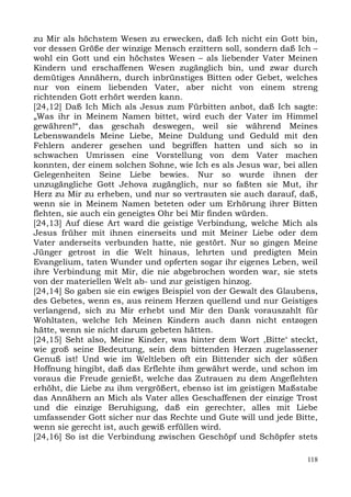 zu Mir als höchstem Wesen zu erwecken, daß Ich nicht ein Gott bin,
vor dessen Größe der winzige Mensch erzittern soll, sondern daß Ich –
wohl ein Gott und ein höchstes Wesen – als liebender Vater Meinen
Kindern und erschaffenen Wesen zugänglich bin, und zwar durch
demütiges Annähern, durch inbrünstiges Bitten oder Gebet, welches
nur von einem liebenden Vater, aber nicht von einem streng
richtenden Gott erhört werden kann.
[24,12] Daß Ich Mich als Jesus zum Fürbitten anbot, daß Ich sagte:
„Was ihr in Meinem Namen bittet, wird euch der Vater im Himmel
gewähren!“, das geschah deswegen, weil sie während Meines
Lebenswandels Meine Liebe, Meine Duldung und Geduld mit den
Fehlern anderer gesehen und begriffen hatten und sich so in
schwachen Umrissen eine Vorstellung von dem Vater machen
konnten, der einem solchen Sohne, wie Ich es als Jesus war, bei allen
Gelegenheiten Seine Liebe bewies. Nur so wurde ihnen der
unzugängliche Gott Jehova zugänglich, nur so faßten sie Mut, ihr
Herz zu Mir zu erheben, und nur so vertrauten sie auch darauf, daß,
wenn sie in Meinem Namen beteten oder um Erhörung ihrer Bitten
flehten, sie auch ein geneigtes Ohr bei Mir finden würden.
[24,13] Auf diese Art ward die geistige Verbindung, welche Mich als
Jesus früher mit ihnen einerseits und mit Meiner Liebe oder dem
Vater anderseits verbunden hatte, nie gestört. Nur so gingen Meine
Jünger getrost in die Welt hinaus, lehrten und predigten Mein
Evangelium, taten Wunder und opferten sogar ihr eigenes Leben, weil
ihre Verbindung mit Mir, die nie abgebrochen worden war, sie stets
von der materiellen Welt ab- und zur geistigen hinzog.
[24,14] So gaben sie ein ewiges Beispiel von der Gewalt des Glaubens,
des Gebetes, wenn es, aus reinem Herzen quellend und nur Geistiges
verlangend, sich zu Mir erhebt und Mir den Dank vorauszahlt für
Wohltaten, welche Ich Meinen Kindern auch dann nicht entzogen
hätte, wenn sie nicht darum gebeten hätten.
[24,15] Seht also, Meine Kinder, was hinter dem Wort ,Bitte‘ steckt,
wie groß seine Bedeutung, sein dem bittenden Herzen zugelassener
Genuß ist! Und wie im Weltleben oft ein Bittender sich der süßen
Hoffnung hingibt, daß das Erflehte ihm gewährt werde, und schon im
voraus die Freude genießt, welche das Zutrauen zu dem Angeflehten
erhöht, die Liebe zu ihm vergrößert, ebenso ist im geistigen Maßstabe
das Annähern an Mich als Vater alles Geschaffenen der einzige Trost
und die einzige Beruhigung, daß ein gerechter, alles mit Liebe
umfassender Gott sicher nur das Rechte und Gute will und jede Bitte,
wenn sie gerecht ist, auch gewiß erfüllen wird.
[24,16] So ist die Verbindung zwischen Geschöpf und Schöpfer stets

                                                                  118
 