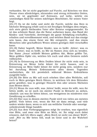 vorhanden. Sie ist nicht gegründet auf Furcht, auf Kriechen vor dem
Throne eines allmächtigen, zürnenden und streng richtenden Gottes,
nein, sie ist gegründet auf Zutrauen, auf Liebe, welche ein
unmündiges Kind für seinen mächtigen Beschützer, für seinen Vater
hegt.
[24,17] Es ist die Liebe und nicht die Furcht, welche das Herz in
höchster Bewegung erhält und es mit freudigen Schlägen dem ewigen,
sich stets gleich bleibenden Vater aller Kreatur entgegenwendet. Es
ist das schönste Band, das die Natur aufweisen kann, das Band der
Kindes- und Vaterliebe, deretwegen die ganze Schöpfung erschaffen,
erhalten und vervollkommnet wird, und welches Band nur das einzige
sein kann, das einem Geist wie Mir entspricht, und das einem
Menschen oder geschaffenen Wesen seinen geistigen Adel verschaffen
kann.
[24,18] Daher begreift, Meine Kinder, was es heißt: ,bitten‘, was es
heißt: ,beten‘, was es heißt, zu Mir im Namen Jesu sich zu wenden.
Der Name ,Jesus‘ schließt Meinen größten Akt, Meine größte Tat,
Mein größtes Opfer ein, welches Ich euch und allen Geistern zulieb
vollbrachte.
[24,19] In Erinnerung an Mein Dulden könnt ihr nicht stolz sein, in
Erinnerung an Meine Liebe könnt ihr nicht hassen, und in
Erinnerung an Mein Opfer könnt ihr nicht geizig sein, sondern nur
bei Anrufung Meines Erdennamens allen diesen Tugenden
nachstreben, die Ich persönlich während Meines Erdenlebens
ausgeübt habe.
[24,20] Die Bitte zu Mir soll euch erheben über alles Weltliche, soll
euch in Mein geistiges Reich führen, in welchem Ich dem Bittenden
gerne gewähre, was in geistiger Hinsicht ihm oder seinem Nächsten
zum Besten dient.
[24,21] Wenn ihr nun wißt, was ,bitten‘ heißt, wenn ihr wißt, wen ihr
bitten müßt, so ist noch ein zweiter Punkt in Betracht zu ziehen,
nämlich: um was ihr bitten könnt, um wenigstens im mindesten eine
Gewährung zu erhoffen.
[24,22] Hier nun in diesem zweiten Punkt wird von vielen am meisten
gefehlt. Viele bitten erst, wenn die Not sie dazu zwingt, und viele
andere wieder dann, wenn es sich um weltliche Vorteile oder sonstige
unbedeutende Dinge handelt.
[24,23] Aus dem Vorhergegangenen mögt ihr ersehen, was eigentlich
eine Bitte, und zwar eine Bitte an Mich, ist. Ihr mögt euch dabei
erinnern, daß Ich öfters sagte: „Mein Reich ist nicht von dieser Welt!“,
und: „Wer zu Mir beten will, muß im Geist und in der Wahrheit
beten!“

                                                                     119
 