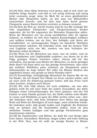 [24,24] Seht, diese Sätze beweisen euch genau, daß es sich nicht um
weltliche Dinge handelt, und daß es von wenig Achtung und wenig
Liebe eurerseits zeugt, wenn ihr Mich für so einen gewöhnlichen
Richter oder Monarchen haltet, an den man nur Bittschriften
einzureichen braucht, und bei dem man dann durch gewisse
Fürsprache seinen Zweck leichter erreichen zu können vermeint.
[24,25] Seht die Welt an, wieviel Unsinn wird da von Mir verlangt! Wie
viele eingebildete Fürsprecher und Fürsprecherinnen werden
angerufen, die bei Mir zugunsten der Bittenden fürsprechen sollen.
Wenn die Menschen nur ein wenig nachdächten über ihr eigenes
Gebaren, so müßten sie sich ihrer eigenen Kurzsichtigkeit schämen
und müßten erröten, wie sie Gott, den Schöpfer und Herrn der
Unendlichkeit, zu nichtssagenden Dingen ins kleinliche Weltleben
herunterziehen möchten. Sie bedenken nicht, daß die meisten Übel
und Unglücke nicht von Mir, sondern von dem Verhalten der
Menschen selbst herrühren.
[24,26] Wenn Ich die Menschen tun lasse, was sie wollen, und sie
sich Krankheiten und Unglücksfälle zuziehen, aus denen sie in der
Folge geistigen Nutzen erreichen sollen, warum soll Ich das
verhindern, was gerade zum Besten der Menschen, zu ihrem geistigen
Heile dient? Ich kann doch nur das geistige Fortschreiten, aber nicht
das weltliche Wohlleben jedes einzelnen als Hauptzweck seines
Erdenwandels im Auge haben! Wie sollte Ich Meinen Kindern das
angedeihen lassen, was gerade zu ihrem Schaden wäre?
[24,27] Kurzsichtige, leichtgläubige Menschen! Ihr kommt Mir oft vor
wie Kinder, die mit Gewalt ihre Hände ins Feuer stecken wollen, weil
sie noch nicht die Erfahrung gemacht haben, daß das Feuer nicht
allein leuchtet, sondern auch brennt.
[24,28] Wie viele Fälle könnte Ich euch aufzählen, um was alles
gebeten wird! Da will einer Geld, der andere Gesundheit, der dritte
Gelingen seiner Unternehmungen, der vierte jammert, weil der Tod
Lücken in seine Familie gerissen hat, der fünfte möchte seine Kinder
in Luxus und Wohlleben so ganz der Hölle zueilen sehen usw.; aber
alle bedenken nicht, daß beim Gewähren ihrer Bitten das geistige
Wohl und Wehe der Beteiligten oft noch ärger, noch schlechter würde.
Sie bedenken nicht, daß gerade Leiden und Unglücke die Ecksteine
sind, an welchen sich die Taumelnden stoßen, wenn sie dem
weltlichen Treiben huldigen und das geistige Fortschreiten ganz
beiseitesetzen möchten.
[24,29] Ihr Familienväter und Mütter, ihr wollt für eure Kinder alles
Gute haben, Gesundheit, Reichtum, langes Leben und hohe Stellung
in der Welt. Nun, was ihr wollt als winzige Kreatur in Meiner

                                                                   120
 
