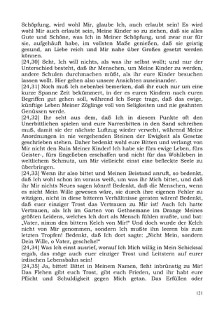 Schöpfung, wird wohl Mir, glaube Ich, auch erlaubt sein! Es wird
wohl Mir auch erlaubt sein, Meine Kinder so zu ziehen, daß sie alles
Gute und Schöne, was Ich in Meiner Schöpfung, und zwar nur für
sie, aufgehäuft habe, im vollsten Maße genießen, daß sie geistig
gesund, an Liebe reich und Mir nahe über Großes gesetzt werden
können.
[24,30] Seht, Ich will nichts, als was ihr selbst wollt; und nur der
Unterschied besteht, daß ihr Menschen, um Meine Kinder zu werden,
andere Schulen durchmachen müßt, als ihr eure Kinder besuchen
lassen wollt. Hier gehen also unsere Ansichten auseinander.
[24,31] Noch muß Ich nebenbei bemerken, daß ihr euch nur um eine
kurze Spanne Zeit bekümmert, in der es euren Kindern nach euren
Begriffen gut gehen soll, während Ich Sorge trage, daß das ewige,
künftige Leben Meiner Zöglinge voll von Seligkeiten und nie geahnten
Genüssen werde.
[24,32] Ihr seht aus dem, daß Ich in diesem Punkte oft den
Unerbittlichen spielen und eure Narrenbitten in den Sand schreiben
muß, damit sie der nächste Luftzug wieder verweht, während Meine
Anordnungen in nie vergehenden Steinen der Ewigkeit als Gesetze
geschrieben stehen. Daher bedenkt wohl eure Bitten und verlangt von
Mir nicht den Ruin Meiner Kinder! Ich habe sie fürs ewige Leben, fürs
Geister-, fürs Engelleben erschaffen und nicht für das Wohlleben in
weltlichem Schmutz, um Mir vielleicht einst eine befleckte Seele zu
überbringen.
[24,33] Wenn ihr also bittet und Meinen Beistand anruft, so bedenkt,
daß Ich wohl schon im voraus weiß, um was ihr Mich bittet, und daß
ihr Mir nichts Neues sagen könnt! Bedenkt, daß die Menschen, wenn
es nicht Mein Wille gewesen wäre, sie durch ihre eigenen Fehler zu
witzigen, nicht in diese bitteren Verhältnisse geraten wären! Bedenkt,
daß euer einziger Trost das Vertrauen zu Mir ist! Auch Ich hatte
Vertrauen, als Ich im Garten von Gethsemane im Drange Meines
größten Leidens, welches Ich dort als Mensch fühlen mußte, und bat:
„Vater, nimm den bittern Kelch von Mir!“ Und doch wurde der Kelch
nicht von Mir genommen, sondern Ich mußte ihn leeren bis zum
letzten Tropfen! Bedenkt, daß Ich dort sagte: „Nicht Mein, sondern
Dein Wille, o Vater, geschehe!“
[24,34] Was Ich einst ausrief, worauf Ich Mich willig in Mein Schicksal
ergab, das möge auch euer einziger Trost und Leitstern auf eurer
irdischen Lebensbahn sein!
[24,35] Ja, bittet! Bittet in Meinem Namen, fleht inbrünstig zu Mir!
Das Flehen gibt euch Trost, gibt euch Frieden, und ihr habt eure
Pflicht und Schuldigkeit gegen Mich getan. Das Erfüllen oder

                                                                    121
 