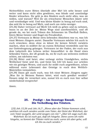 Nichterfüllen eurer Bitten überlaßt aber Mir! Ich sehe besser und
weiter und kann nicht alles gewähren, was blinde und unmündige
Kinder wünschen. Ihr gebt ja den Kindern auch nicht alles, was sie
wollen, und warum? Weil ihr als erwachsene Menschen klarer seht
und verständiger seid. Und was kleine Kinder in bezug auf euch sind,
das seid ihr in bezug auf Mich, und noch um vieles weniger.
[24,36] Daher vertrauet auf Mich! Ich weiß zu geben und zu nehmen,
wann es an der Zeit ist. Meine Wege sind unerforschlich, und oft
gerade da, wo bei euch Tränen des Schmerzes im Überfluß fließen,
feiern Meine Geister und Engel ein Freudenfest.
[24,37] Vertrauen in Meine stets liebenden Absichten war es, was Ich
einst Meinen Jüngern anriet. Dasselbe Vertrauen möchte Ich auch in
euch erwecken; denn ohne es könnt ihr keinen Schritt vorwärts
machen, ohne es müßtet ihr an eurem Schicksal verzweifeln und bis
zur Gottesleugnung gelangen. Vertrauen ist der Faden, der euch aus
dem Labyrinth des Lebens sicher hinausführt in die Hand eines
liebenden Vaters, der oft gerade da, wo Er euch am weitesten entfernt
schien, am nächsten war.
[24,38] Bittet und betet; aber verlangt nichts Unmögliches, nichts
Weltliches! Geist seid ihr, und Geist bin Ich! Ich kann nur urteilen
wie ein geistiges Wesen, und auch ihr müßt euch angewöhnen, schon
während eurer Lebenszeit das Geistige in euch dem Weltlich-
Materiellen vorzuziehen.
[24,39] Dann gilt auch euch, was Ich einst Meinen Jüngern sagte:
„Was ihr in Meinem Namen bittet, wird euch gewährt werden!“
Dessen mögt ihr versichert sein, zumal Ich es euch nun hier selbst
wiederholend verspreche!

Amen.




             25.    Predigt – Am Sonntage Exaudi.
                   Die Verheißung des Trösters.

 [25] Joh.15,26 und Joh.16,7: „Wenn aber der Tröster kommen wird,
welchen ich euch senden werde vom Vater, der Geist der Wahrheit, der
vom Vater ausgeht, der wird zeugen von mir.“ „Aber ich sage euch die
   Wahrheit: Es ist euch gut, daß ich hingehe. Denn wenn ich nicht
hingehe, so kommt der Tröster nicht zu euch; wenn ich aber gehe, will
                       ich ihn zu euch senden.“

                                                                  122
 