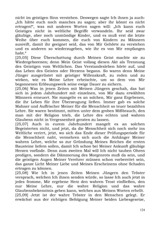 nicht im geistigen Sinn verstehen. Deswegen sagte Ich ihnen ja auch:
„Ich hätte euch noch manches zu sagen; aber ihr könnt es nicht
ertragen!“, was mit anderen Worten sagen will: „Ich kann euch
Geistiges nicht in weltliche Begriffe verwandeln. Ihr seid zwar
gläubige, aber noch unmündige Kinder, und es muß erst die letzte
Weihe über euch kommen, die euch von Kindern zu Männern
ausreift, damit ihr geeignet seid, das von Mir Gehörte zu verstehen
und es anderen so wiederzugeben, wie ihr es von Mir empfangen
habt.“
[25,05] Diese Überschattung durch Meinen Geist machte sie zu
Wiedergeborenen; denn Mein Geist vollzog diesen Akt als Trennung
des Geistigen vom Weltlichen. Das Verstandesleben hörte auf, und
das Leben des Geistes oder Herzens begann. So waren denn Meine
Jünger ausgerüstet mit geistiger Willenskraft, zu reden und zu
wirken, wie es Meine Lehre erheischte, um so dem von Mir
begonnenen Erlösungswerk seine ewige Dauer zu sichern.
[25,06] Was in jenen Zeiten mit Meinen Jüngern geschah, das hat
sich in jedem Jahrhundert mit einzelnen, von Mir dazu erwählten
Männern erneuert. Nie mangelte es an solchen, Mir ganz Ergebenen,
die ihr Leben für ihre Überzeugung ließen. Immer gab es solche
Mahner und Auffrischer Meiner für die Menschheit so teuer bezahlten
Lehre. Sie waren bestimmt, mitten unter dem groben Mißbrauch, den
man mit der Religion trieb, die Lehre des echten und wahren
Glaubens nicht in Vergessenheit geraten zu lassen.
[25,07] Auch in eurem Jahrhundert mangelt es an solchen
Begeisterten nicht, und jetzt, da die Menschheit sich noch mehr ins
Weltliche verirrt, jetzt, wo sich das Ende dieser Prüfungsperiode für
die Menschheit naht, vermehren sich auch die Anhänger Meiner
wahren Lehre, welche so zur Gründung Meines Reiches die ersten
Bausteine liefern sollen, damit Ich schon bei Meiner Ankunft gläubige
Herzen vorfinde. Denn zum zweiten Mal will Ich nicht tauben Ohren
predigen, sondern die Dämmerung des Morgenrots muß da sein, und
die geistigen Augen Meiner Verehrer müssen schon vorbereitet sein,
das ganze Licht Meiner Liebe und Meines Erscheinens ohne Schaden
ertragen zu können.
[25,08] Wie Ich in jenen Zeiten Meinen Jüngern den Tröster
versprach, welchen Ich ihnen senden würde, so lasse Ich auch jetzt in
jedes fromme, Mir ergebene Herz den wahren Trost einfließen, den
nur Meine Lehre, nur die wahre Religion und das wahre
Glaubensbekenntnis geben kann, welches aus Meinen Worten erhellt.
[25,09] Jetzt ist der wahre Tröster in den Menschen gelegt. Er
erwächst aus der richtigen Befolgung Meiner beiden Liebesgesetze,

                                                                  124
 