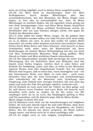 wenn sie richtig aufgefaßt, auch in diesem Sinne ausgeübt werden.
[25,10] Um Mein Werk zu beschleunigen, habe Ich Mich
herbeigelassen,      durch     direkte     Mitteilungen   alles    klar
auseinanderzusetzen, was den Menschen, wie Meine Jünger einst
sagten, zu hart oder zu unverständlich war. Jetzt, da Meine
Mitteilungen so reichlich fließen, bin Ich eigentlich schon geistig auf
eure Erde hinabgestiegen, lehre und führe Meine Kinder tatsächlich
wie einst. Es fehlt nur Meine sichtbare Erscheinung, welche die
Zweifelnden aber nur zum Glauben zwingen würde, was gegen die
Freiheit des Menschen wäre.
[25,11] Jetzt wähle Ich wieder Meine Jünger, die die goldene Saat
Meiner Liebelehre aussäen sollen; nur habe Ich jetzt nicht mehr nötig,
sie so zu führen wie einst. In jener Zeit mußte Ich andere Mittel
anwenden, Ich mußte selbst kommen und ihnen das wirkliche Dasein
Gottes durch Meine Worte und Taten beweisen. Jetzt braucht es diese
Gewaltmittel nicht mehr; denn die Wissenschaft mit ihren
Entdeckungen im Gebiete Meiner Weltschöpfung hat den mit Geist
und Herz beobachtenden Menschen Wege genug geöffnet, Mich
überall zu finden und Mein wirkliches Dasein anzuerkennen.
[25,12] Der Glaubenslehre parallel läuft heutzutage die Lehre durch
Überzeugung. Nur ein absichtlich blind sein Wollender wird das
Dasein eines Gottes leugnen, welches doch in allen Ecken und
Winkeln der Schöpfung, unten und oben, ja selbst in des Menschen
eigenem Herzen trotz aller Gegenbeweise besteht. Nur ein solcher
Mensch wird leugnen, daß es einen Gott, einen Gesetzgeber und – wie
das hinterlassene Werk, eure Bibel, es euch lehrt – auch einen
liebenden Vater gibt, der trotz Verirrungen und Ausschweifungen
aller erdenklichen Art der Menschen stets Verzeihung statt
Vergeltung, stets Geduld statt strengen Gerichtes übt und stets das
Leben und nicht den Tod, den geistigen nämlich, verbreiten will.
[25,13] Deshalb ist euch auch jetzt der Tröster ins Herz gelegt, und
ihr seid Herren eures Friedens und eurer Ruhe. Ich brauche euch
denselben nicht mehr zu senden, da ihr ihn schon von Mir
empfangen habt. Es ist an euch, das Empfangene gehörig in Wort
und Tat auszuüben, weil ihr dadurch zeigt, daß ihr Meine Kinder,
Meine Jünger in dieser Zeit seid.
[25,14] Kümmert euch nicht um die Ausschreitungen auf religiösem
Gebiet, die sich jetzt überall regen! Sie sind wohl Wecker, doch ihren
Anhängern wird über kurz oder lang der Hauptfaktor, der Tröster,
fehlen, den Ich damals nur denen versprach, die Meine wahren
Jünger waren, und denen auch ihr in allem nachfolgen sollt.
[25,15] Es mögen noch so viele religiöse Lehrgebäude aufgebaut

                                                                    125
 