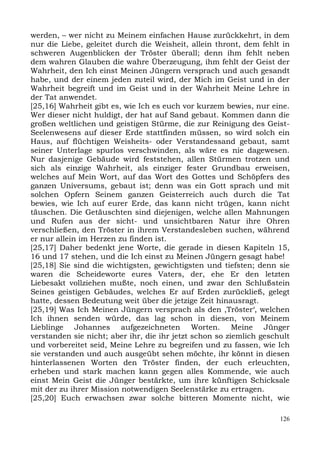 werden, – wer nicht zu Meinem einfachen Hause zurückkehrt, in dem
nur die Liebe, geleitet durch die Weisheit, allein thront, dem fehlt in
schweren Augenblicken der Tröster überall; denn ihm fehlt neben
dem wahren Glauben die wahre Überzeugung, ihm fehlt der Geist der
Wahrheit, den Ich einst Meinen Jüngern versprach und auch gesandt
habe, und der einem jeden zuteil wird, der Mich im Geist und in der
Wahrheit begreift und im Geist und in der Wahrheit Meine Lehre in
der Tat anwendet.
[25,16] Wahrheit gibt es, wie Ich es euch vor kurzem bewies, nur eine.
Wer dieser nicht huldigt, der hat auf Sand gebaut. Kommen dann die
großen weltlichen und geistigen Stürme, die zur Reinigung des Geist-
Seelenwesens auf dieser Erde stattfinden müssen, so wird solch ein
Haus, auf flüchtigen Weisheits- oder Verstandessand gebaut, samt
seiner Unterlage spurlos verschwinden, als wäre es nie dagewesen.
Nur dasjenige Gebäude wird feststehen, allen Stürmen trotzen und
sich als einzige Wahrheit, als einziger fester Grundbau erweisen,
welches auf Mein Wort, auf das Wort des Gottes und Schöpfers des
ganzen Universums, gebaut ist; denn was ein Gott sprach und mit
solchen Opfern Seinem ganzen Geisterreich auch durch die Tat
bewies, wie Ich auf eurer Erde, das kann nicht trügen, kann nicht
täuschen. Die Getäuschten sind diejenigen, welche allen Mahnungen
und Rufen aus der sicht- und unsichtbaren Natur ihre Ohren
verschließen, den Tröster in ihrem Verstandesleben suchen, während
er nur allein im Herzen zu finden ist.
[25,17] Daher bedenkt jene Worte, die gerade in diesen Kapiteln 15,
16 und 17 stehen, und die Ich einst zu Meinen Jüngern gesagt habe!
[25,18] Sie sind die wichtigsten, gewichtigsten und tiefsten; denn sie
waren die Scheideworte eures Vaters, der, ehe Er den letzten
Liebesakt vollziehen mußte, noch einen, und zwar den Schlußstein
Seines geistigen Gebäudes, welches Er auf Erden zurückließ, gelegt
hatte, dessen Bedeutung weit über die jetzige Zeit hinausragt.
[25,19] Was Ich Meinen Jüngern versprach als den ,Tröster‘, welchen
Ich ihnen senden würde, das lag schon in diesen, von Meinem
Lieblinge Johannes aufgezeichneten Worten. Meine Jünger
verstanden sie nicht; aber ihr, die ihr jetzt schon so ziemlich geschult
und vorbereitet seid, Meine Lehre zu begreifen und zu fassen, wie Ich
sie verstanden und auch ausgeübt sehen möchte, ihr könnt in diesen
hinterlassenen Worten den Tröster finden, der euch erleuchten,
erheben und stark machen kann gegen alles Kommende, wie auch
einst Mein Geist die Jünger bestärkte, um ihre künftigen Schicksale
mit der zu ihrer Mission notwendigen Seelenstärke zu ertragen.
[25,20] Euch erwachsen zwar solche bitteren Momente nicht, wie

                                                                     126
 