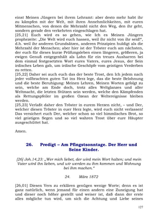 einst Meinen Jüngern bei ihrem Lehramt: aber desto mehr habt ihr
zu kämpfen mit der Welt, mit ihren Annehmlichkeiten, mit euren
Mitmenschen, von denen die Mehrzahl nicht den Weg, den ihr geht,
sondern gerade den verkehrten eingeschlagen hat.
[25,21] Euch wird es so gehen, wie Ich es Meinen Jüngern
prophezeite: „Die Welt wird euch hassen, weil ihr nicht von ihr seid!“,
d.h. weil ihr anderen Grundsätzen, anderen Prinzipien huldigt als die
Mehrzahl der Menschen; aber hier ist der Tröster euch am nächsten,
der euch für dieses kurze Prüfungsleben einen längeren, größeren, ja
ewigen Genuß entgegenhält als Lohn für ein treues Ausharren bei
dem einmal festgesetzten Wort eures Vaters, eures Jesus, der Sein
irdisches Leben gab, um irdische Geschöpfe vom geistigen Verderben
zu retten.
[25,22] Daher sei auch euch das der beste Trost, den Ich jedem nach
jeder vollbrachten guten Tat ins Herz lege, das die beste Belohnung
und die beste Beruhigung: Meinen Lehren, Meinen Worten gefolgt zu
sein, welche am Ende doch, trotz alles Weltglanzes und aller
Weltmacht, die letzten Stützen sein werden, welche den Kämpfenden
als Rettungspfeiler im großen Ozean der Weltereignisse bleiben
werden.
[25,23] Verlaßt daher den Tröster in eurem Herzen nicht, – und Der,
welcher diesen Tröster in euer Herz legte, wird euch nicht verlassen!
Das versichert euch Der, welcher schon so viel himmlisches Brot, so
viel geistigen Segen und so viel wahren Trost über eure Häupter
ausgeschüttet hat.

Amen.


      26.    Predigt – Am Pfingstsonntage. Der Herr und
                         Seine Kinder.

[26] Joh.14,23: „Wer mich liebet, der wird mein Wort halten; und mein
 Vater wird ihn lieben, und wir werden zu ihm kommen und Wohnung
                           bei ihm machen.“

                           24.     März 1872

[26,01] Diesen Vers zu erklären genügen wenige Worte; denn es ist
ganz natürlich, wenn jemand für einen andern eine Zuneigung hat
und dieser noch höher gestellt und weiser ist, daß dann der erste
alles mögliche tun wird, um sich die Achtung und Liebe seines

                                                                    127
 