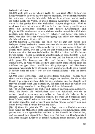 Weltreich richten.
[26,07] Viele gibt es auf dieser Welt, die das Wort ,Mich lieben‘ gar
nicht verstehen oder es nur so deuten möchten, wie es ihnen bequem
ist; mit diesen aber bin Ich nicht. Ich werde und kann nicht, weder
als Sohn noch als Vater, in ihren Herzen Wohnung nehmen; denn
darin ist der größte Platz den weltlichen Sorgen eingeräumt. Und es
wird von ihnen Meiner und Meiner Lehre nur dann gedacht, wenn
etwa ein kirchlicher Feiertag oder bittere Erfahrungen und
Unglücksfälle sie daran erinnern, daß neben der materiellen Welt eine
geistige, und dahinter der Regierer, Erhalter und Leiter von beiden
steht, der sich trotz der Vernachlässigung von seiten der Menschen
als liebender Vater finden läßt.
[26,08] Solchen Menschen, die Mich nur so zur Not neben den
Weltgeschäften herlaufen lassen, solchen Menschen kann Ich freilich
nicht das Versprechen erfüllen, in ihrem Herzen zu wohnen; denn sie
lieben Mich nicht, wie die Liebe zu Mir beschaffen sein sollte. Sie
haben nur eine Art von Wohlwollen für Meine Lehre und für Meine
Person übrig – wobei sie noch im Zweifel sind, ob diese besteht –, weil
Ich durch Mein Wort ihnen nur Gutes rate und ihr Bestes will. Allein,
sich ganz Mir hinzugeben, Mir und Meinen Fügungen alles
aufzuopfern, so weit wollen sie ihre Liebe nicht ausdehnen; denn da
müßten sie gar vielen weltlichen Vergnügungen und Genüssen
entsagen, was nach ihrer Meinung doch nicht angeht, da man einmal
in dieser Welt sei und – wie sie sich entschuldigen – mit ihr leben
müsse.
[26,09] Diese Menschen – und es gibt deren Millionen – haben noch
einen weiten Weg von herben Erfahrungen zu machen, bis sie zu der
Einsicht gelangen werden, daß ihr so gleichsam nur Liebäugeln mit
Mir von keinem Wert und Nutzen ist, sondern daß man entweder sich
Mir ganz ergeben oder in der Folge der Welt verfallen muß.
[26,10] Überall werden sie Ruhe und Frieden suchen, alles anklagen,
Mich, die Natur, die Verhältnisse oder das Schicksal, wie sie es
nennen werden; aber nur sich selbst werden sie als Urheber ihres
eigenen Unglücks nie erkennen wollen. So wird ihr Schicksal sein:
kein Tröster, kein Friedensstifter wird zu ihnen kommen können, weil
sie nicht begreifen, daß er nicht von außen hinein, sondern nur von
innen heraus den Frieden herstellen kann.
[26,11] Wenn ihr jetzt die Welt stets ärger, stets schlechter werden
seht, wenn die Menschen stets unzufriedener, stets mißmutiger, stets
grausamer, stets egoistischer werden, so ist überall der Grund der,
daß niemand den eigentlichen Weg zum Frieden, zur Genügsamkeit
und zum völligen Ergeben in Meine Führung mehr erkennt. Je mehr

                                                                    129
 