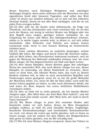 dieses Haschen nach flüchtigen Weltgütern und mächtigen
Stellungen fortgeht, desto mehr entfernen sich die Menschen von dem
eigentlichen Quell aller besseren Tugenden, und selbst das Wort
,Liebe‘ ist ihnen nur insofern bekannt, als es sich auf ihre irdischen
Genüsse bezieht, denen sie mit aller Hast nachjagen, und die sie um
jeden Preis erringen wollen.
[26,12] Hier seht ihr die Quelle vieler Selbstmorde, als Folge von
Überdruß, weil das Erwünschte sich nicht erreichen ließ. Es ist dies
auch der Beweis, wie wenig in solchen Herzen von Religion oder von
dem Begriff eines ewigen, geistigen Lebens vorhanden ist, wo
Vergeltung für Gutes und Böses den Dahingeschiedenen erwartet,
indem er in solche Lagen versetzt wird, in denen er, auf sich selbst
beschränkt, alles Schlechte und Falsche aus seinem Innern
ausmerzen muß, bevor er eine bessere Stellung im Geisterreiche
erhalten kann.
[26,13] Unter solchen Menschen ist natürlich denjenigen, welche
wirklich Mir leben, Mir folgen und durch Taten Mir beweisen wollen,
daß sie Mich lieben, das Fortschreiten bedeutend erschwert, weil sie
gegen die Meinung der Mehrzahl ankämpfen müssen und, wie einst
Meine Jünger, für das Segenverbreiten nur Haß und Spott ernten.
[26,14] Aber dieses Kämpfen, dieses Streiten gegen den mächtigen
Strom der materiellen Welt, das auch Meiner Jünger Los war, dieses
Kämpfen ist notwendig, um Meine Kindschaft zu erreichen. Denn
wenn es nicht Gott, das höchste Wesen wäre, das euch zu Seinen
Kindern erziehen will, so wäre es nach menschlichen Begriffen und
Forderungen schon genügend, wenn ihr so wie die große Mehrzahl
der Menschen lebtet, d.h. wenn ihr Mir die Ehre zollet, euch wohl die
besten Lehren gegeben zu haben, es aber euch überlassen bliebe, wie
und wann ihr diese bequem mit euren weltlichen Bedürfnissen
vereinbaren wolltet.
[26,15] Aber so habe Ich es nicht gemeint, als Ich damals Meinen
Jüngern sagte: „Wer Mich liebt, der wird Mein Wort halten!“, und wie
Ich euch auch jetzt wieder zurufe: „Wer Mich liebt, der muß es durch
Taten beweisen!“
[26,16] Wie Meine Jünger in jener Zeit entweder Heiden oder
fanatische Juden vor sich hatten, denen sie Mein Evangelium
predigen mußten, so habt ihr jetzt ebenfalls Heiden, Ungläubige,
fanatische Buchstabenausleger und beschränkte Zeremonienreiter
vor euch, von denen die ersten gar nichts glauben, weil es ihnen so
besser zusagt, und die andern mit dem Halten des Religionskultus
alles getan zu haben glauben, was sie Mir schuldig sind.
[26,17] Wie Ich einst Meinen Jüngern versprach, ihnen den Tröster zu

                                                                   130
 