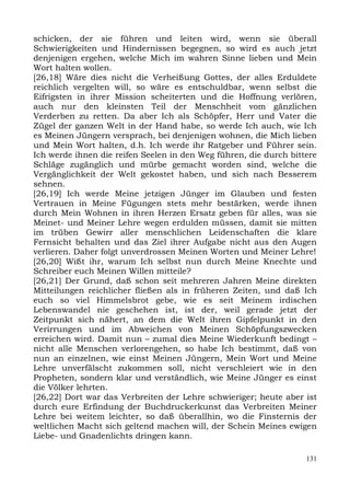 schicken, der sie führen und leiten wird, wenn sie überall
Schwierigkeiten und Hindernissen begegnen, so wird es auch jetzt
denjenigen ergehen, welche Mich im wahren Sinne lieben und Mein
Wort halten wollen.
[26,18] Wäre dies nicht die Verheißung Gottes, der alles Erduldete
reichlich vergelten will, so wäre es entschuldbar, wenn selbst die
Eifrigsten in ihrer Mission scheiterten und die Hoffnung verlören,
auch nur den kleinsten Teil der Menschheit vom gänzlichen
Verderben zu retten. Da aber Ich als Schöpfer, Herr und Vater die
Zügel der ganzen Welt in der Hand habe, so werde Ich auch, wie Ich
es Meinen Jüngern versprach, bei denjenigen wohnen, die Mich lieben
und Mein Wort halten, d.h. Ich werde ihr Ratgeber und Führer sein.
Ich werde ihnen die reifen Seelen in den Weg führen, die durch bittere
Schläge zugänglich und mürbe gemacht worden sind, welche die
Vergänglichkeit der Welt gekostet haben, und sich nach Besserem
sehnen.
[26,19] Ich werde Meine jetzigen Jünger im Glauben und festen
Vertrauen in Meine Fügungen stets mehr bestärken, werde ihnen
durch Mein Wohnen in ihren Herzen Ersatz geben für alles, was sie
Meinet- und Meiner Lehre wegen erdulden müssen, damit sie mitten
im trüben Gewirr aller menschlichen Leidenschaften die klare
Fernsicht behalten und das Ziel ihrer Aufgabe nicht aus den Augen
verlieren. Daher folgt unverdrossen Meinen Worten und Meiner Lehre!
[26,20] Wißt ihr, warum Ich selbst nun durch Meine Knechte und
Schreiber euch Meinen Willen mitteile?
[26,21] Der Grund, daß schon seit mehreren Jahren Meine direkten
Mitteilungen reichlicher fließen als in früheren Zeiten, und daß Ich
euch so viel Himmelsbrot gebe, wie es seit Meinem irdischen
Lebenswandel nie geschehen ist, ist der, weil gerade jetzt der
Zeitpunkt sich nähert, an dem die Welt ihren Gipfelpunkt in den
Verirrungen und im Abweichen von Meinen Schöpfungszwecken
erreichen wird. Damit nun – zumal dies Meine Wiederkunft bedingt –
nicht alle Menschen verlorengehen, so habe Ich bestimmt, daß von
nun an einzelnen, wie einst Meinen Jüngern, Mein Wort und Meine
Lehre unverfälscht zukommen soll, nicht verschleiert wie in den
Propheten, sondern klar und verständlich, wie Meine Jünger es einst
die Völker lehrten.
[26,22] Dort war das Verbreiten der Lehre schwieriger; heute aber ist
durch eure Erfindung der Buchdruckerkunst das Verbreiten Meiner
Lehre bei weitem leichter, so daß überallhin, wo die Finsternis der
weltlichen Macht sich geltend machen will, der Schein Meines ewigen
Liebe- und Gnadenlichts dringen kann.

                                                                   131
 