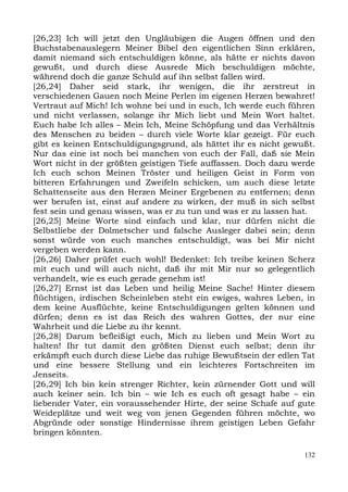 [26,23] Ich will jetzt den Ungläubigen die Augen öffnen und den
Buchstabenauslegern Meiner Bibel den eigentlichen Sinn erklären,
damit niemand sich entschuldigen könne, als hätte er nichts davon
gewußt, und durch diese Ausrede Mich beschuldigen möchte,
während doch die ganze Schuld auf ihn selbst fallen wird.
[26,24] Daher seid stark, ihr wenigen, die ihr zerstreut in
verschiedenen Gauen noch Meine Perlen im eigenen Herzen bewahret!
Vertraut auf Mich! Ich wohne bei und in euch, Ich werde euch führen
und nicht verlassen, solange ihr Mich liebt und Mein Wort haltet.
Euch habe Ich alles – Mein Ich, Meine Schöpfung und das Verhältnis
des Menschen zu beiden – durch viele Worte klar gezeigt. Für euch
gibt es keinen Entschuldigungsgrund, als hättet ihr es nicht gewußt.
Nur das eine ist noch bei manchen von euch der Fall, daß sie Mein
Wort nicht in der größten geistigen Tiefe auffassen. Doch dazu werde
Ich euch schon Meinen Tröster und heiligen Geist in Form von
bitteren Erfahrungen und Zweifeln schicken, um auch diese letzte
Schattenseite aus den Herzen Meiner Ergebenen zu entfernen; denn
wer berufen ist, einst auf andere zu wirken, der muß in sich selbst
fest sein und genau wissen, was er zu tun und was er zu lassen hat.
[26,25] Meine Worte sind einfach und klar, nur dürfen nicht die
Selbstliebe der Dolmetscher und falsche Ausleger dabei sein; denn
sonst würde von euch manches entschuldigt, was bei Mir nicht
vergeben werden kann.
[26,26] Daher prüfet euch wohl! Bedenket: Ich treibe keinen Scherz
mit euch und will auch nicht, daß ihr mit Mir nur so gelegentlich
verhandelt, wie es euch gerade genehm ist!
[26,27] Ernst ist das Leben und heilig Meine Sache! Hinter diesem
flüchtigen, irdischen Scheinleben steht ein ewiges, wahres Leben, in
dem keine Ausflüchte, keine Entschuldigungen gelten können und
dürfen; denn es ist das Reich des wahren Gottes, der nur eine
Wahrheit und die Liebe zu ihr kennt.
[26,28] Darum befleißigt euch, Mich zu lieben und Mein Wort zu
halten! Ihr tut damit den größten Dienst euch selbst; denn ihr
erkämpft euch durch diese Liebe das ruhige Bewußtsein der edlen Tat
und eine bessere Stellung und ein leichteres Fortschreiten im
Jenseits.
[26,29] Ich bin kein strenger Richter, kein zürnender Gott und will
auch keiner sein. Ich bin – wie Ich es euch oft gesagt habe – ein
liebender Vater, ein voraussehender Hirte, der seine Schafe auf gute
Weideplätze und weit weg von jenen Gegenden führen möchte, wo
Abgründe oder sonstige Hindernisse ihrem geistigen Leben Gefahr
bringen könnten.

                                                                 132
 