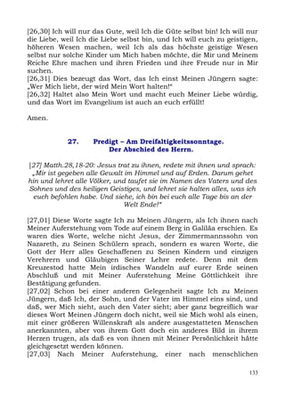 [26,30] Ich will nur das Gute, weil Ich die Güte selbst bin! Ich will nur
die Liebe, weil Ich die Liebe selbst bin, und Ich will euch zu geistigen,
höheren Wesen machen, weil Ich als das höchste geistige Wesen
selbst nur solche Kinder um Mich haben möchte, die Mir und Meinem
Reiche Ehre machen und ihren Frieden und ihre Freude nur in Mir
suchen.
[26,31] Dies bezeugt das Wort, das Ich einst Meinen Jüngern sagte:
„Wer Mich liebt, der wird Mein Wort halten!“
[26,32] Haltet also Mein Wort und macht euch Meiner Liebe würdig,
und das Wort im Evangelium ist auch an euch erfüllt!

Amen.


            27.     Predigt – Am Dreifaltigkeitssonntage.
                        Der Abschied des Herrn.

[27] Matth.28,18-20: Jesus trat zu ihnen, redete mit ihnen und sprach:
 „Mir ist gegeben alle Gewalt im Himmel und auf Erden. Darum gehet
hin und lehret alle Völker, und taufet sie im Namen des Vaters und des
Sohnes und des heiligen Geistiges, und lehret sie halten alles, was ich
  euch befohlen habe. Und siehe, ich bin bei euch alle Tage bis an der
                              Welt Ende!“

[27,01] Diese Worte sagte Ich zu Meinen Jüngern, als Ich ihnen nach
Meiner Auferstehung vom Tode auf einem Berg in Galiläa erschien. Es
waren dies Worte, welche nicht Jesus, der Zimmermannssohn von
Nazareth, zu Seinen Schülern sprach, sondern es waren Worte, die
Gott der Herr alles Geschaffenen zu Seinen Kindern und einzigen
Verehrern und Gläubigen Seiner Lehre redete. Denn mit dem
Kreuzestod hatte Mein irdisches Wandeln auf eurer Erde seinen
Abschluß und mit Meiner Auferstehung Meine Göttlichkeit ihre
Bestätigung gefunden.
[27,02] Schon bei einer anderen Gelegenheit sagte Ich zu Meinen
Jüngern, daß Ich, der Sohn, und der Vater im Himmel eins sind, und
daß, wer Mich sieht, auch den Vater sieht; aber ganz begreiflich war
dieses Wort Meinen Jüngern doch nicht, weil sie Mich wohl als einen,
mit einer größeren Willenskraft als andere ausgestatteten Menschen
anerkannten, aber von ihrem Gott doch ein anderes Bild in ihrem
Herzen trugen, als daß es von ihnen mit Meiner Persönlichkeit hätte
gleichgesetzt werden können.
[27,03] Nach Meiner Auferstehung, einer nach menschlichen

                                                                      133
 