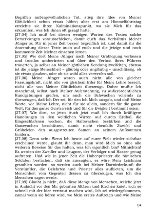 Begriffen außergewöhnlichen Tat, stieg ihre Idee von Meiner
Göttlichkeit schon etwas höher; aber erst am Himmelfahrtstag
erreichte sie ihren Kulminationspunkt, wo sie Mich für das
erkannten, was Ich ihnen oft gesagt hatte.
[27,04] Ich muß bei diesen wenigen Worten des Textes solche
Bemerkungen vorausschicken, damit euch das Verhältnis Meiner
Jünger zu Mir in jener Zeit besser begreiflich ist, und damit ihr die
Anwendung dieser Texte auch auf euch und die jetzige und noch
kommende Zeit leichter einsehen lernet.
[27,05] Wie dort Meine Jünger nach Meiner Grablegung verlassen
und trostlos umherirrten und über den Verlust ihres Führers
trauerten, ja selbst an Meiner göttlichen Sendung zweifelten, ebenso
ist die jetzige Menschheit – gläubig oder ungläubig – unschlüssig, ob
sie etwas glauben, oder ob sie wohl alles verwerfen soll.
[27,06] Meine Jünger waren auch nicht alle von gleicher
Fassungskraft, nicht alle von gleichem Eifer für Meine Lehre beseelt,
nicht alle von Meiner Göttlichkeit überzeugt. Daher mußte Ich
manchmal, selbst nach Meiner Auferstehung, zu außerordentlichen
Kundgebungen greifen, um auch die Schwachen vollends zu
überzeugen, daß Ich Der sei, für den Ich Mich ausgab, und daß Meine
Worte, wie Meine Lehre, nicht für sie allein, sondern für die ganze
Welt, für das ganze Geisterreich und für die Ewigkeit bestimmt seien.
[27,07] Wie dort, so jetzt: Auch jetzt muß Ich durch kräftigere
Handlungen in den weltlichen Wirren auf eurem Erdball die
Eingeschlafenen wecken, die Halbwachen bestärken und die
Ganzwachen beschützen, damit nicht ebenfalls Zweifel und
Grübeleien den ausgestreuten Samen an seinem Aufkommen
hindern.
[27,08] Denn seht: Wenn Ich heute auf eurer Welt wieder sichtbar
erscheinen werde, glaubt ihr denn, man wird Mich so ohne alle
weiteren Beweise für das halten, was Ich eigentlich bin? Mitnichten!
Es werden der Zweifler und Leugner, der Verfolger und Hasser genug
auftreten. Und wie in jener Zeit die Hohenpriester die römischen
Soldaten bestachen, daß sie aussagten, es wäre Mein Leichnam
gestohlen worden, so werden auch bei Meiner Darniederkunft die
Vernünftler, die Gelehrten und Priester alles aufbieten, um die
Menschheit vom Gegenteil dessen zu überzeugen, was Ich den
Menschen sagen werde.
[27,09] Glaubt ja nicht, daß diese Menge von Menschen, welche jetzt
in Andacht vor den Mir gebauten Altären und Kirchen kniet, sich so
schnell mit der Idee vertraut machen wird, Ich sei wiedergekommen,
zumal wenn sie hören wird, wo Mein erstes Auftreten und wie Meine

                                                                  134
 