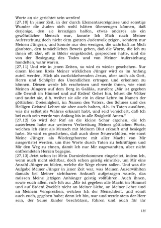 Worte an sie gerichtet sein werden!
[27,10] In jener Zeit, in der durch Elementarereignisse und sonstige
Wunder die Juden sich wohl hätten überzeugen können, daß
derjenige, den sie kreuzigen halfen, etwas anderes als ein
gewöhnlicher Mensch war, konnte Ich Mich nach Meiner
Auferstehung doch nicht dem ganzen Judenvolk zeigen, sondern nur
Meinen Jüngern, und konnte nur den wenigen, die wahrhaft an Mich
glaubten, den tatsächlichen Beweis geben, daß die Worte, die Ich zu
ihnen oft klar, oft in Bilder eingekleidet, gesprochen hatte, und die
von der Besiegung des Todes und von Meiner Auferstehung
handelten, wahr waren.
[27,11] Und wie in jenen Zeiten, so wird es wieder geschehen. Nur
einem kleinen Kreis Meiner wirklichen Jünger wird es im Anfang
zuteil werden, Mich als zurückkehrenden Jesus, aber auch als Gott,
Herrn und Schöpfer des Unendlichen ertragen und erkennen zu
können. Diesen werde Ich erscheinen und werde ihnen, wie einst
Meinen Jüngern auf dem Berg in Galiläa, zurufen: „Mir ist gegeben
alle Gewalt im Himmel und auf Erden! Gehet hin, lehret die Völker
und taufet sie, d.h. weihet sie alle ein in diese Lehre im Namen der
göttlichen Dreieinigkeit, im Namen des Vaters, des Sohnes und des
Heiligen Geistes! Lehret sie aber auch halten, d.h. in Taten ausüben,
was ihr selbst als Wahres erkannt habt, und seid versichert, daß Ich
bei euch sein werde von Anfang bis in alle Ewigkeit! Amen.“
[27,12] So wird der Ruf an die kleine Schar ergehen, die Ich
auserlesen habe zur weiteren Verbreitung Meines göttlichen Worts,
welches Ich einst als Mensch mit Meinem Blut erkauft und besiegelt
habe. So wird es geschehen, daß auch diese Neuerwählten, wie einst
Meine Jünger, als Wiedergeborene mit aller Macht von Mir
ausgerüstet werden, um ihre Worte durch Taten zu bekräftigen und
Mir den Weg zu ebnen, damit Ich nur Mir zugewandten, aber nicht
entfremdeten Herzen begegne.
[27,13] Jetzt schon ist Mein Darniederkommen eingeleitet, indem Ich,
wenn auch nicht sichtbar, doch schon geistig einwirke, um Mir eine
Anzahl Jünger zu bilden, welche die Wege ebnen sollen. Und was die
Aufgabe Meiner Jünger in jener Zeit war, was Meinen Auserwählten
damals bei Meiner sichtbaren Ankunft aufgetragen wurde, das
müssen Meine jetzigen Anhänger geistig vollführen. Auch ihnen,
sowie euch allen, rufe Ich zu: „Mir ist gegeben alle Macht im Himmel
und auf Erden! Zweifelt nicht an Meiner Liebe, an Meiner Lehre und
an Meinem Versprechen, welches Ich der Menschheit, und somit
auch euch, gegeben habe; denn ich bin, war und werde stets der Herr
sein, der Seine Kinder beschützen, führen und auch für ihr

                                                                  135
 