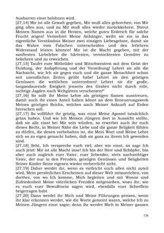 Ausharren einst belohnen wird.
[27,14] Mir ist alle Gewalt gegeben, Mir muß alles gehorchen, von Mir
ging alles aus, und zu Mir muß alles wieder zurückkehren. Streut
Meinen Samen aus in die Herzen, welche gutes Erdreich für solche
Frucht zeigen! Vermehret Meine Anhänger, weiht sie ein in das
eigentliche Verständnis Meiner zwei einzigen Liebesgebote, damit sie
das Wahre vom Falschen unterscheiden und den Irrlehren
Widerstand leisten können! Mir ist die Macht gegeben, mit der
sanftesten Liebelehre die härtesten, verstocktesten Gemüter zu
bekehren und zu erweichen.
[27,15] Taufet eure Mitbrüder und Mitschwestern mit dem Geist der
Duldung, der Aufopferung und der Verzeihung! Lehret sie alle die
Nachsicht, wie Ich sie gegen euch und die ganze Menschheit schon
seit unendlichen Zeiten geübt habe! Lehret sie den geistigen
Genüssen die weltlichen unterordnen! Lehret sie die große,
langandauernde Ewigkeit jenseits des Grabes nicht durch eitle,
nichtige Jagden nach Weltgütern verscherzen!“
[27,16] So sollt ihr Meine Lehre als geistigen Samen ausstreuen,
damit auch ihr einen Anteil haben könnt an dem Erneuerungswerk
Meines geistigen Reichs, welches nach Meiner Ankunft auf Erden
herrschen soll.
[27,17] So vollführt ihr geistig, was einst Meine Apostel tatsächlich
getan haben. Und wie Ich Meinen Jüngern dort in Aussicht stellte,
daß sie alle einst bei Mir sein würden, so erwerbet auch ihr euch
dieses Recht, in Meiner Nähe die Liebe und die ganze Seligkeit fühlen
zu dürfen, die denen vorbehalten ist, die Mein Wort und Meine Lehre
sich so zu eigen gemacht haben, daß sie ganz zu ihrem Ich geworden
sind.
[27,18] Seht, Ich verspreche euch viel; aber wie einst, so sage Ich
auch jetzt: Mir ist alle Macht inne! Ich bin der Herr und Schöpfer, bin
aber auch zugleich euer Vater, euer liebender, stets nachsichtiger
Vater, der nur in den Freuden, geistigen Genüssen und Seligkeiten
Seiner Kinder Seine eigenen wieder verherrlicht sieht.
[27,19] Daher werdet ihr, wenn es vielleicht euch allen nicht zuteil
wird, Mein persönliches Erscheinen auf dieser Welt mitzuerleben, von
dorther, von wo Ich komme, Mich begleiten und mit Wonne und
Zufriedenheit Meine väterlichen Freuden mitgenießen, wozu ihr, wie
es euch euer Bewußtsein sagen wird, ebenfalls euer Scherflein
beigetragen habt.
[27,20] Dann werdet ihr Mich und Meine Führungen preisen, wenn
ihr klar erkennen werdet, wie die Worte gemeint waren, welche Ich zu
Meinen Jüngern einst sagte; denn ihr werdet Mich in Meiner ganzen

                                                                    136
 