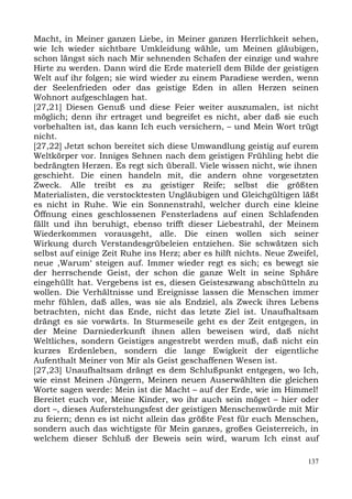 Macht, in Meiner ganzen Liebe, in Meiner ganzen Herrlichkeit sehen,
wie Ich wieder sichtbare Umkleidung wähle, um Meinen gläubigen,
schon längst sich nach Mir sehnenden Schafen der einzige und wahre
Hirte zu werden. Dann wird die Erde materiell dem Bilde der geistigen
Welt auf ihr folgen; sie wird wieder zu einem Paradiese werden, wenn
der Seelenfrieden oder das geistige Eden in allen Herzen seinen
Wohnort aufgeschlagen hat.
[27,21] Diesen Genuß und diese Feier weiter auszumalen, ist nicht
möglich; denn ihr ertraget und begreifet es nicht, aber daß sie euch
vorbehalten ist, das kann Ich euch versichern, – und Mein Wort trügt
nicht.
[27,22] Jetzt schon bereitet sich diese Umwandlung geistig auf eurem
Weltkörper vor. Inniges Sehnen nach dem geistigen Frühling hebt die
bedrängten Herzen. Es regt sich überall. Viele wissen nicht, wie ihnen
geschieht. Die einen handeln mit, die andern ohne vorgesetzten
Zweck. Alle treibt es zu geistiger Reife; selbst die größten
Materialisten, die verstocktesten Ungläubigen und Gleichgültigen läßt
es nicht in Ruhe. Wie ein Sonnenstrahl, welcher durch eine kleine
Öffnung eines geschlossenen Fensterladens auf einen Schlafenden
fällt und ihn beruhigt, ebenso trifft dieser Liebestrahl, der Meinem
Wiederkommen vorausgeht, alle. Die einen wollen sich seiner
Wirkung durch Verstandesgrübeleien entziehen. Sie schwätzen sich
selbst auf einige Zeit Ruhe ins Herz; aber es hilft nichts. Neue Zweifel,
neue ,Warum‘ steigen auf. Immer wieder regt es sich; es bewegt sie
der herrschende Geist, der schon die ganze Welt in seine Sphäre
eingehüllt hat. Vergebens ist es, diesen Geisteszwang abschütteln zu
wollen. Die Verhältnisse und Ereignisse lassen die Menschen immer
mehr fühlen, daß alles, was sie als Endziel, als Zweck ihres Lebens
betrachten, nicht das Ende, nicht das letzte Ziel ist. Unaufhaltsam
drängt es sie vorwärts. In Sturmeseile geht es der Zeit entgegen, in
der Meine Darniederkunft ihnen allen beweisen wird, daß nicht
Weltliches, sondern Geistiges angestrebt werden muß, daß nicht ein
kurzes Erdenleben, sondern die lange Ewigkeit der eigentliche
Aufenthalt Meiner von Mir als Geist geschaffenen Wesen ist.
[27,23] Unaufhaltsam drängt es dem Schlußpunkt entgegen, wo Ich,
wie einst Meinen Jüngern, Meinen neuen Auserwählten die gleichen
Worte sagen werde: Mein ist die Macht – auf der Erde, wie im Himmel!
Bereitet euch vor, Meine Kinder, wo ihr auch sein möget – hier oder
dort –, dieses Auferstehungsfest der geistigen Menschenwürde mit Mir
zu feiern; denn es ist nicht allein das größte Fest für euch Menschen,
sondern auch das wichtigste für Mein ganzes, großes Geisterreich, in
welchem dieser Schluß der Beweis sein wird, warum Ich einst auf

                                                                      137
 