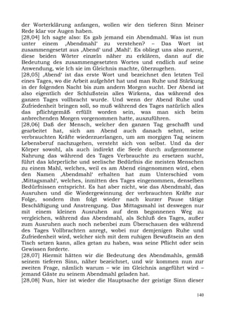 der Worterklärung anfangen, wollen wir den tieferen Sinn Meiner
Rede klar vor Augen haben.
[28,04] Ich sagte also: Es gab jemand ein Abendmahl. Was ist nun
unter einem ,Abendmahl‘ zu verstehen? – Das Wort ist
zusammengesetzt aus ,Abend‘ und ,Mahl‘. Es obliegt uns also zuerst,
diese beiden Wörter einzeln näher zu erklären, dann auf die
Bedeutung des zusammengesetzten Wortes und endlich auf seine
Anwendung, wie Ich sie im Gleichnis machte, überzugehen.
[28,05] ,Abend‘ ist das erste Wort und bezeichnet den letzten Teil
eines Tages, wo die Arbeit aufgehört hat und man Ruhe und Stärkung
in der folgenden Nacht bis zum andern Morgen sucht. Der Abend ist
also eigentlich der Schlußstein alles Wirkens, das während des
ganzen Tages vollbracht wurde. Und wenn der Abend Ruhe und
Zufriedenheit bringen soll, so muß während des Tages natürlich alles
das pflichtgemäß erfüllt worden sein, was man sich beim
anbrechenden Morgen vorgenommen hatte, auszuführen.
[28,06] Daß der Mensch, welcher den ganzen Tag geschafft und
gearbeitet hat, sich am Abend auch danach sehnt, seine
verbrauchten Kräfte wiederzuerlangen, um am morgigen Tag seinem
Lebensberuf nachzugehen, versteht sich von selbst. Und da der
Körper sowohl, als auch indirekt die Seele durch aufgenommene
Nahrung das während des Tages Verbrauchte zu ersetzen sucht,
führt das körperliche und seelische Bedürfnis die meisten Menschen
zu einem Mahl, welches, weil es am Abend eingenommen wird, eben
den Namen ,Abendmahl‘ erhalten hat zum Unterschied vom
,Mittagsmahl‘, welches, inmitten des Tages eingenommen, denselben
Bedürfnissen entspricht. Es hat aber nicht, wie das Abendmahl, das
Ausruhen und die Wiedergewinnung der verbrauchten Kräfte zur
Folge, sondern ihm folgt wieder nach kurzer Pause tätige
Beschäftigung und Anstrengung. Das Mittagsmahl ist deswegen nur
mit einem kleinen Ausruhen auf dem begonnenen Weg zu
vergleichen, während das Abendmahl, als Schluß des Tages, außer
zum Ausruhen auch noch nebenbei zum Überschauen des während
des Tages Vollbrachten anregt, wobei nur demjenigen Ruhe und
Zufriedenheit wird, welcher sich mit dem ruhigen Bewußtsein an den
Tisch setzen kann, alles getan zu haben, was seine Pflicht oder sein
Gewissen forderte.
[28,07] Hiermit hätten wir die Bedeutung des Abendmahls, gemäß
seinem tieferen Sinn, näher bezeichnet, und wir kommen nun zur
zweiten Frage, nämlich warum – wie im Gleichnis angeführt wird –
jemand Gäste zu seinem Abendmahl geladen hat.
[28,08] Nun, hier ist wieder die Hauptsache der geistige Sinn dieser

                                                                 140
 