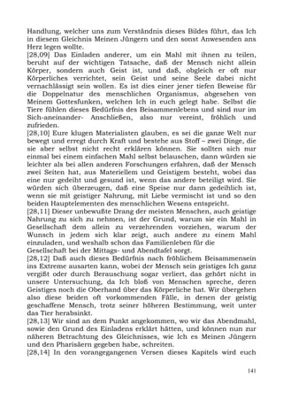 Handlung, welcher uns zum Verständnis dieses Bildes führt, das Ich
in diesem Gleichnis Meinen Jüngern und den sonst Anwesenden ans
Herz legen wollte.
[28,09] Das Einladen anderer, um ein Mahl mit ihnen zu teilen,
beruht auf der wichtigen Tatsache, daß der Mensch nicht allein
Körper, sondern auch Geist ist, und daß, obgleich er oft nur
Körperliches verrichtet, sein Geist und seine Seele dabei nicht
vernachlässigt sein wollen. Es ist dies einer jener tiefen Beweise für
die Doppelnatur des menschlichen Organismus, abgesehen von
Meinem Gottesfunken, welchen Ich in euch gelegt habe. Selbst die
Tiere fühlen dieses Bedürfnis des Beisammenlebens und sind nur im
Sich-aneinander- Anschließen, also nur vereint, fröhlich und
zufrieden.
[28,10] Eure klugen Materialisten glauben, es sei die ganze Welt nur
bewegt und erregt durch Kraft und bestehe aus Stoff – zwei Dinge, die
sie aber selbst nicht recht erklären können. Sie sollten sich nur
einmal bei einem einfachen Mahl selbst belauschen, dann würden sie
leichter als bei allen anderen Forschungen erfahren, daß der Mensch
zwei Seiten hat, aus Materiellem und Geistigem besteht, wobei das
eine nur gedeiht und gesund ist, wenn das andere beteiligt wird. Sie
würden sich überzeugen, daß eine Speise nur dann gedeihlich ist,
wenn sie mit geistiger Nahrung, mit Liebe vermischt ist und so den
beiden Hauptelementen des menschlichen Wesens entspricht.
[28,11] Dieser unbewußte Drang der meisten Menschen, auch geistige
Nahrung zu sich zu nehmen, ist der Grund, warum sie ein Mahl in
Gesellschaft dem allein zu verzehrenden vorziehen, warum der
Wunsch in jedem sich klar zeigt, auch andere zu einem Mahl
einzuladen, und weshalb schon das Familienleben für die
Gesellschaft bei der Mittags- und Abendtafel sorgt.
[28,12] Daß auch dieses Bedürfnis nach fröhlichem Beisammensein
ins Extreme ausarten kann, wobei der Mensch sein geistiges Ich ganz
vergißt oder durch Berauschung sogar verliert, das gehört nicht in
unsere Untersuchung, da Ich bloß von Menschen spreche, deren
Geistiges noch die Oberhand über das Körperliche hat. Wir übergehen
also diese beiden oft vorkommenden Fälle, in denen der geistig
geschaffene Mensch, trotz seiner höheren Bestimmung, weit unter
das Tier herabsinkt.
[28,13] Wir sind an dem Punkt angekommen, wo wir das Abendmahl,
sowie den Grund des Einladens erklärt hätten, und können nun zur
näheren Betrachtung des Gleichnisses, wie Ich es Meinen Jüngern
und den Pharisäern gegeben habe, schreiten.
[28,14] In den vorangegangenen Versen dieses Kapitels wird euch

                                                                   141
 