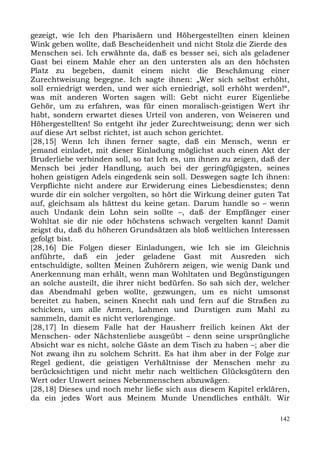 gezeigt, wie Ich den Pharisäern und Höhergestellten einen kleinen
Wink geben wollte, daß Bescheidenheit und nicht Stolz die Zierde des
Menschen sei. Ich erwähnte da, daß es besser sei, sich als geladener
Gast bei einem Mahle eher an den untersten als an den höchsten
Platz zu begeben, damit einem nicht die Beschämung einer
Zurechtweisung begegne. Ich sagte ihnen: „Wer sich selbst erhöht,
soll erniedrigt werden, und wer sich erniedrigt, soll erhöht werden!“,
was mit anderen Worten sagen will: Gebt nicht eurer Eigenliebe
Gehör, um zu erfahren, was für einen moralisch-geistigen Wert ihr
habt, sondern erwartet dieses Urteil von anderen, von Weiseren und
Höhergestellten! So entgeht ihr jeder Zurechtweisung; denn wer sich
auf diese Art selbst richtet, ist auch schon gerichtet.
[28,15] Wenn Ich ihnen ferner sagte, daß ein Mensch, wenn er
jemand einladet, mit dieser Einladung möglichst auch einen Akt der
Bruderliebe verbinden soll, so tat Ich es, um ihnen zu zeigen, daß der
Mensch bei jeder Handlung, auch bei der geringfügigsten, seines
hohen geistigen Adels eingedenk sein soll. Deswegen sagte Ich ihnen:
Verpflichte nicht andere zur Erwiderung eines Liebesdienstes; denn
wurde dir ein solcher vergolten, so hört die Wirkung deiner guten Tat
auf, gleichsam als hättest du keine getan. Darum handle so – wenn
auch Undank dein Lohn sein sollte –, daß der Empfänger einer
Wohltat sie dir nie oder höchstens schwach vergelten kann! Damit
zeigst du, daß du höheren Grundsätzen als bloß weltlichen Interessen
gefolgt bist.
[28,16] Die Folgen dieser Einladungen, wie Ich sie im Gleichnis
anführte, daß ein jeder geladene Gast mit Ausreden sich
entschuldigte, sollten Meinen Zuhörern zeigen, wie wenig Dank und
Anerkennung man erhält, wenn man Wohltaten und Begünstigungen
an solche austeilt, die ihrer nicht bedürfen. So sah sich der, welcher
das Abendmahl geben wollte, gezwungen, um es nicht umsonst
bereitet zu haben, seinen Knecht nah und fern auf die Straßen zu
schicken, um alle Armen, Lahmen und Durstigen zum Mahl zu
sammeln, damit es nicht verlorenginge.
[28,17] In diesem Falle hat der Hausherr freilich keinen Akt der
Menschen- oder Nächstenliebe ausgeübt – denn seine ursprüngliche
Absicht war es nicht, solche Gäste an dem Tisch zu haben –; aber die
Not zwang ihn zu solchem Schritt. Es hat ihm aber in der Folge zur
Regel gedient, die geistigen Verhältnisse der Menschen mehr zu
berücksichtigen und nicht mehr nach weltlichen Glücksgütern den
Wert oder Unwert seines Nebenmenschen abzuwägen.
[28,18] Dieses und noch mehr ließe sich aus diesem Kapitel erklären,
da ein jedes Wort aus Meinem Munde Unendliches enthält. Wir

                                                                   142
 