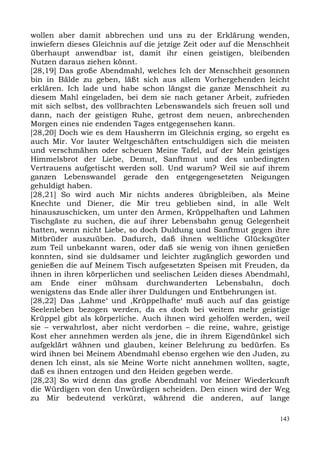 wollen aber damit abbrechen und uns zu der Erklärung wenden,
inwiefern dieses Gleichnis auf die jetzige Zeit oder auf die Menschheit
überhaupt anwendbar ist, damit ihr einen geistigen, bleibenden
Nutzen daraus ziehen könnt.
[28,19] Das große Abendmahl, welches Ich der Menschheit gesonnen
bin in Bälde zu geben, läßt sich aus allem Vorhergehenden leicht
erklären. Ich lade und habe schon längst die ganze Menschheit zu
diesem Mahl eingeladen, bei dem sie nach getaner Arbeit, zufrieden
mit sich selbst, des vollbrachten Lebenswandels sich freuen soll und
dann, nach der geistigen Ruhe, getrost dem neuen, anbrechenden
Morgen eines nie endenden Tages entgegensehen kann.
[28,20] Doch wie es dem Hausherrn im Gleichnis erging, so ergeht es
auch Mir. Vor lauter Weltgeschäften entschuldigen sich die meisten
und verschmähen oder scheuen Meine Tafel, auf der Mein geistiges
Himmelsbrot der Liebe, Demut, Sanftmut und des unbedingten
Vertrauens aufgetischt werden soll. Und warum? Weil sie auf ihrem
ganzen Lebenswandel gerade den entgegengesetzten Neigungen
gehuldigt haben.
[28,21] So wird auch Mir nichts anderes übrigbleiben, als Meine
Knechte und Diener, die Mir treu geblieben sind, in alle Welt
hinauszuschicken, um unter den Armen, Krüppelhaften und Lahmen
Tischgäste zu suchen, die auf ihrer Lebensbahn genug Gelegenheit
hatten, wenn nicht Liebe, so doch Duldung und Sanftmut gegen ihre
Mitbrüder auszuüben. Dadurch, daß ihnen weltliche Glücksgüter
zum Teil unbekannt waren, oder daß sie wenig von ihnen genießen
konnten, sind sie duldsamer und leichter zugänglich geworden und
genießen die auf Meinem Tisch aufgesetzten Speisen mit Freuden, da
ihnen in ihren körperlichen und seelischen Leiden dieses Abendmahl,
am Ende einer mühsam durchwanderten Lebensbahn, doch
wenigstens das Ende aller ihrer Duldungen und Entbehrungen ist.
[28,22] Das ,Lahme‘ und ,Krüppelhafte‘ muß auch auf das geistige
Seelenleben bezogen werden, da es doch bei weitem mehr geistige
Krüppel gibt als körperliche. Auch ihnen wird geholfen werden, weil
sie – verwahrlost, aber nicht verdorben – die reine, wahre, geistige
Kost eher annehmen werden als jene, die in ihrem Eigendünkel sich
aufgeklärt wähnen und glauben, keiner Belehrung zu bedürfen. Es
wird ihnen bei Meinem Abendmahl ebenso ergehen wie den Juden, zu
denen Ich einst, als sie Meine Worte nicht annehmen wollten, sagte,
daß es ihnen entzogen und den Heiden gegeben werde.
[28,23] So wird denn das große Abendmahl vor Meiner Wiederkunft
die Würdigen von den Unwürdigen scheiden. Den einen wird der Weg
zu Mir bedeutend verkürzt, während die anderen, auf lange

                                                                    143
 