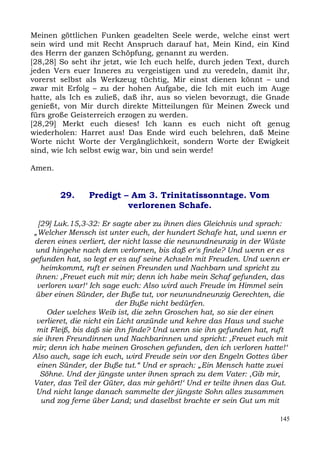 Meinen göttlichen Funken geadelten Seele werde, welche einst wert
sein wird und mit Recht Anspruch darauf hat, Mein Kind, ein Kind
des Herrn der ganzen Schöpfung, genannt zu werden.
[28,28] So seht ihr jetzt, wie Ich euch helfe, durch jeden Text, durch
jeden Vers euer Inneres zu vergeistigen und zu veredeln, damit ihr,
vorerst selbst als Werkzeug tüchtig, Mir einst dienen könnt – und
zwar mit Erfolg – zu der hohen Aufgabe, die Ich mit euch im Auge
hatte, als Ich es zuließ, daß ihr, aus so vielen bevorzugt, die Gnade
genießt, von Mir durch direkte Mitteilungen für Meinen Zweck und
fürs große Geisterreich erzogen zu werden.
[28,29] Merkt euch dieses! Ich kann es euch nicht oft genug
wiederholen: Harret aus! Das Ende wird euch belehren, daß Meine
Worte nicht Worte der Vergänglichkeit, sondern Worte der Ewigkeit
sind, wie Ich selbst ewig war, bin und sein werde!

Amen.


        29.     Predigt – Am 3. Trinitatissonntage. Vom
                         verlorenen Schafe.

  [29] Luk.15,3-32: Er sagte aber zu ihnen dies Gleichnis und sprach:
 „Welcher Mensch ist unter euch, der hundert Schafe hat, und wenn er
 deren eines verliert, der nicht lasse die neunundneunzig in der Wüste
 und hingehe nach dem verlornen, bis daß er's finde? Und wenn er es
gefunden hat, so legt er es auf seine Achseln mit Freuden. Und wenn er
   heimkommt, ruft er seinen Freunden und Nachbarn und spricht zu
 ihnen: ,Freuet euch mit mir; denn ich habe mein Schaf gefunden, das
  verloren war!‘ Ich sage euch: Also wird auch Freude im Himmel sein
 über einen Sünder, der Buße tut, vor neunundneunzig Gerechten, die
                           der Buße nicht bedürfen.
     Oder welches Weib ist, die zehn Groschen hat, so sie der einen
  verlieret, die nicht ein Licht anzünde und kehre das Haus und suche
  mit Fleiß, bis daß sie ihn finde? Und wenn sie ihn gefunden hat, ruft
sie ihren Freundinnen und Nachbarinnen und spricht: ,Freuet euch mit
mir; denn ich habe meinen Groschen gefunden, den ich verloren hatte!‘
Also auch, sage ich euch, wird Freude sein vor den Engeln Gottes über
  einen Sünder, der Buße tut.“ Und er sprach: „Ein Mensch hatte zwei
   Söhne. Und der jüngste unter ihnen sprach zu dem Vater: ,Gib mir,
 Vater, das Teil der Güter, das mir gehört!‘ Und er teilte ihnen das Gut.
  Und nicht lange danach sammelte der jüngste Sohn alles zusammen
   und zog ferne über Land; und daselbst brachte er sein Gut um mit

                                                                      145
 