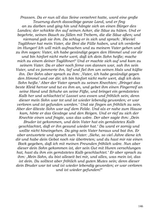 Prassen. Da er nun all das Seine verzehret hatte, ward eine große
           Teuerung durch dasselbige ganze Land, und er fing
    an zu darben und ging hin und hängte sich an einen Bürger des
 Landes; der schickte ihn auf seinen Acker, die Säue zu hüten. Und er
 begehrte, seinen Bauch zu füllen mit Trebern, die die Säue aßen; und
     niemand gab sie ihm. Da schlug er in sich und sprach: ,Wieviel
 Taglöhner hat mein Vater, die Brot die Fülle haben, und ich verderbe
 im Hunger! Ich will mich aufmachen und zu meinem Vater gehen und
zu ihm sagen: Vater, ich habe gesündigt gegen den Himmel und vor dir
    und bin hinfort nicht mehr wert, daß ich dein Sohn heiße; mache
 mich zu einem deiner Taglöhner!‘ Und er machte sich auf und kam zu
   seinem Vater. Da er aber noch ferne von dannen war, sah ihn sein
Vater, und es jammerte ihn, lief und fiel ihm um seinen Hals und küßte
  ihn. Der Sohn aber sprach zu ihm: ,Vater, ich habe gesündigt gegen
 den Himmel und vor dir; ich bin hinfort nicht mehr wert, daß ich dein
 Sohn heiße.‘ Aber der Vater sprach zu seinen Knechten: ,Bringet das
beste Kleid hervor und tut es ihm an, und gebet ihm einen Fingerreif an
  seine Hand und Schuhe an seine Füße, und bringet ein gemästetes
  Kalb her und schlachtet's! Lasset uns essen und fröhlich sein; denn
  dieser mein Sohn war tot und ist wieder lebendig geworden; er war
 verloren und ist gefunden worden.‘ Und sie fingen an fröhlich zu sein.
Aber der älteste Sohn war auf dem Felde. Und als er nahe zum Hause
   kam, hörte er das Gesänge und den Reigen. Und er rief zu sich der
  Knechte einen und fragte, was das wäre. Der aber sagte ihm: ,Dein
     Bruder ist gekommen, und dein Vater hat ein gemästetes Kalb
  geschlachtet, daß er ihn gesund wieder hat.‘ Da ward er zornig und
  wollte nicht hineingehen. Da ging sein Vater heraus und bat ihn. Er
 aber antwortete und sprach zum Vater: ,Siehe, so viel Jahre diene ich
dir und habe dein Gebot noch nie übertreten; und du hast mir nie einen
  Bock gegeben, daß ich mit meinen Freunden fröhlich wäre. Nun aber
 dieser dein Sohn gekommen ist, der sein Gut mit Huren verschlungen
hat, hast du ihm ein gemästetes Kalb geschlachtet.‘ Er aber sprach zu
 ihm: ,Mein Sohn, du bist allezeit bei mir, und alles, was mein ist, das
  ist dein. Du solltest aber fröhlich und guten Mutes sein; denn dieser
dein Bruder war tot und ist wieder lebendig geworden; er war verloren
                         und ist wieder gefunden!“




                                                                     146
 