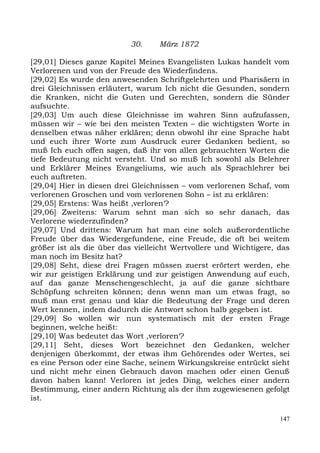 30.    März 1872

[29,01] Dieses ganze Kapitel Meines Evangelisten Lukas handelt vom
Verlorenen und von der Freude des Wiederfindens.
[29,02] Es wurde den anwesenden Schriftgelehrten und Pharisäern in
drei Gleichnissen erläutert, warum Ich nicht die Gesunden, sondern
die Kranken, nicht die Guten und Gerechten, sondern die Sünder
aufsuchte.
[29,03] Um auch diese Gleichnisse im wahren Sinn aufzufassen,
müssen wir – wie bei den meisten Texten – die wichtigsten Worte in
denselben etwas näher erklären; denn obwohl ihr eine Sprache habt
und euch ihrer Worte zum Ausdruck eurer Gedanken bedient, so
muß Ich euch offen sagen, daß ihr von allen gebrauchten Worten die
tiefe Bedeutung nicht versteht. Und so muß Ich sowohl als Belehrer
und Erklärer Meines Evangeliums, wie auch als Sprachlehrer bei
euch auftreten.
[29,04] Hier in diesen drei Gleichnissen – vom verlorenen Schaf, vom
verlorenen Groschen und vom verlorenen Sohn – ist zu erklären:
[29,05] Erstens: Was heißt ,verloren‘?
[29,06] Zweitens: Warum sehnt man sich so sehr danach, das
Verlorene wiederzufinden?
[29,07] Und drittens: Warum hat man eine solch außerordentliche
Freude über das Wiedergefundene, eine Freude, die oft bei weitem
größer ist als die über das vielleicht Wertvollere und Wichtigere, das
man noch im Besitz hat?
[29,08] Seht, diese drei Fragen müssen zuerst erörtert werden, ehe
wir zur geistigen Erklärung und zur geistigen Anwendung auf euch,
auf das ganze Menschengeschlecht, ja auf die ganze sichtbare
Schöpfung schreiten können; denn wenn man um etwas fragt, so
muß man erst genau und klar die Bedeutung der Frage und deren
Wert kennen, indem dadurch die Antwort schon halb gegeben ist.
[29,09] So wollen wir nun systematisch mit der ersten Frage
beginnen, welche heißt:
[29,10] Was bedeutet das Wort ,verloren‘?
[29,11] Seht, dieses Wort bezeichnet den Gedanken, welcher
denjenigen überkommt, der etwas ihm Gehörendes oder Wertes, sei
es eine Person oder eine Sache, seinem Wirkungskreise entrückt sieht
und nicht mehr einen Gebrauch davon machen oder einen Genuß
davon haben kann! Verloren ist jedes Ding, welches einer andern
Bestimmung, einer andern Richtung als der ihm zugewiesenen gefolgt
ist.

                                                                   147
 