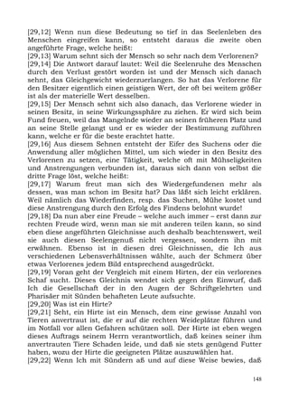 [29,12] Wenn nun diese Bedeutung so tief in das Seelenleben des
Menschen eingreifen kann, so entsteht daraus die zweite oben
angeführte Frage, welche heißt:
[29,13] Warum sehnt sich der Mensch so sehr nach dem Verlorenen?
[29,14] Die Antwort darauf lautet: Weil die Seelenruhe des Menschen
durch den Verlust gestört worden ist und der Mensch sich danach
sehnt, das Gleichgewicht wiederzuerlangen. So hat das Verlorene für
den Besitzer eigentlich einen geistigen Wert, der oft bei weitem größer
ist als der materielle Wert desselben.
[29,15] Der Mensch sehnt sich also danach, das Verlorene wieder in
seinen Besitz, in seine Wirkungssphäre zu ziehen. Er wird sich beim
Fund freuen, weil das Mangelnde wieder an seinen früheren Platz und
an seine Stelle gelangt und er es wieder der Bestimmung zuführen
kann, welche er für die beste erachtet hatte.
[29,16] Aus diesem Sehnen entsteht der Eifer des Suchens oder die
Anwendung aller möglichen Mittel, um sich wieder in den Besitz des
Verlorenen zu setzen, eine Tätigkeit, welche oft mit Mühseligkeiten
und Anstrengungen verbunden ist, daraus sich dann von selbst die
dritte Frage löst, welche heißt:
[29,17] Warum freut man sich des Wiedergefundenen mehr als
dessen, was man schon im Besitz hat? Das läßt sich leicht erklären.
Weil nämlich das Wiederfinden, resp. das Suchen, Mühe kostet und
diese Anstrengung durch den Erfolg des Findens belohnt wurde!
[29,18] Da nun aber eine Freude – welche auch immer – erst dann zur
rechten Freude wird, wenn man sie mit anderen teilen kann, so sind
eben diese angeführten Gleichnisse auch deshalb beachtenswert, weil
sie auch diesen Seelengenuß nicht vergessen, sondern ihn mit
erwähnen. Ebenso ist in diesen drei Gleichnissen, die Ich aus
verschiedenen Lebensverhältnissen wählte, auch der Schmerz über
etwas Verlorenes jedem Bild entsprechend ausgedrückt.
[29,19] Voran geht der Vergleich mit einem Hirten, der ein verlorenes
Schaf sucht. Dieses Gleichnis wendet sich gegen den Einwurf, daß
Ich die Gesellschaft der in den Augen der Schriftgelehrten und
Pharisäer mit Sünden behafteten Leute aufsuchte.
[29,20] Was ist ein Hirte?
[29,21] Seht, ein Hirte ist ein Mensch, dem eine gewisse Anzahl von
Tieren anvertraut ist, die er auf die rechten Weideplätze führen und
im Notfall vor allen Gefahren schützen soll. Der Hirte ist eben wegen
dieses Auftrags seinem Herrn verantwortlich, daß keines seiner ihm
anvertrauten Tiere Schaden leide, und daß sie stets genügend Futter
haben, wozu der Hirte die geeigneten Plätze auszuwählen hat.
[29,22] Wenn Ich mit Sündern aß und auf diese Weise bewies, daß

                                                                    148
 