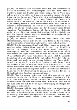 [29,34] Das Beispiel vom verlorenen Sohn war, dem menschlichen
Leben entnommen, das allerwichtigste, weil Ich darin Meinen
Zuhörern neben den Banden der Familie zeigte, wie ein Vater sein
sollte, und wie es leider bei ihnen die wenigsten waren. Ich wollte
ihnen an der Freude des Vaters über den zurückgekehrten Sohn
zeigen, wie groß erst die Freude bei dem Schöpfer aller Wesen sein
werde, wenn Er die Menschen, die Er frei in die Welt hinausstellte,
dann freiwillig wieder zu sich zurückkehren sieht. Daß über einen
solchen Zurückkehrenden die Freude in Meiner Geisterwelt noch
größer ist als im Familienleben bei der Heimkehr eines längst
vermißten Familiengliedes, konnte Ich ihnen in diesem Gleichnis
dadurch begreiflich und verständlich machen, daß Ich bildlich von
dem Feste sprach, das der Vater zur Wiederkehr seines schon längst
tot geglaubten Sohnes anordnete.
[29,35] So waren diese Gleichnisse drei Bilder aus dem
Menschenleben, welche nicht nur in jenen Zeiten zu finden waren,
sondern sich stets wiederholen und auch bei euch zu finden sind.
[29,36] Um die verlorenen Schafe und Söhne wieder zu retten, die
ersteren selbst heimzuführen und die letzteren zur freiwilligen
Umkehr zu bewegen, scheue Ich keine Mühe. Mahnungen,
Bedrängnisse aller Art, Krankheiten und Todesfälle sollen ihnen
fortwährend vor Augen halten, daß es noch eine andere Welt als die
eben sichtbare gibt. Nichts unterlasse Ich, und selbst die gesamte
Schöpfung ist ja ein Beispiel dafür, auf welche Weise der verlorene
Sohn nach und nach zu mir, seinem Schöpfer und Vater, wieder
zurückkehren muß. Schon seit Äonen Zeiträumen, geht dieser Prozeß
auf anderen Welten vor sich. Auf dieser eurer Erde naht er sich bald
einem Abschlusse. Dadurch wird ein großer Schritt vollendet sein,
damit das gebundene Geistige sich leichter und schneller entwickeln
kann, um zu der Bestimmung zu gelangen, zu welcher Ich diesen
Erdball und seine Bewohner auserwählt habe.
[29,37] Alles im ganzen Universum muß sich vergeistigen, muß
aufwärtsschreiten; aber ihr Menschen, deretwegen Ich selbst zur Erde
kam, habt eine größere Mission als Millionen anderer Geister auf
anderen Welten vor euch; denn nicht ohne Grund und Zweck wählte
Ich eure Erde und auf ihr Meine eigene Demütigung als Beispiel für
Mein ganzes Geisterreich.
[29,38] Deswegen seid ihr auch alle hier mehr von Versuchungen
umgeben, weil der Preis eurer künftigen Existenz ein größerer ist als
der vieler, auf anderen Welten lebender Wesen, welche langsam ihren
Läuterungs- und Verwandlungsprozeß durchmachen, während ihr,
mit dem großen Licht Meines Worts und Meines Beispiels

                                                                  151
 