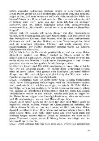 haben zweierlei Bedeutung. Erstens bewies es dem Fischer, daß
Meine Macht größer als die obwaltenden Umstände war, und zweitens
zeigte es ihm, daß sein Vertrauen auf Mich nicht unbelohnt blieb. Als
hierauf Petrus den Unterschied zwischen Mir und sich erkannte, rief
er bittend aus: „Herr, gehe von mir, denn ich bin ein sündiger
Mensch!“, und Ich, seinen künftigen Beruf wohl vorauswissend,
antwortete ihm: „Fürchte dich nicht! Von nun an wirst du Menschen
fangen!“
[30,03] Daß Ich beinahe alle Meine Jünger aus dem Fischerstand
wählte, hatte seinen guten, geistigen Grund darin, daß ihre Arbeit auf
dem beweglichen Element, dem Wasser, und die damit verbundenen
Gefahren sie mehr an eine Gottes-, an eine Vorsehungslehre band
und sie deswegen religiöser, frömmer und auch vermöge ihrer
Hauptnahrung, der Fische, friedlicher gesinnt waren als andere,
fleischessende Menschen.
[30,04] Ich lenkte die Umstände gewöhnlich so, daß sie, ohne Meine
Absicht zu merken und Meinen Einfluß zu fühlen, selbst zu Mir
kamen und Mir nachfolgten. Dieses war auch hier wieder der Fall. Ich
wollte durch ein Wunder – nach eurer Denkungsart – ihre Herzen
gewinnen und sie zu dem großen Schritt bewegen, alles
im Stich zu lassen und Mir allein nachzufolgen, was nicht so leicht
war, wie ihr vielleicht glaubt. Ich mußte diese Bedingung stellen;
denn in jenen Zeiten, und gemäß dem künftigen Lehrberuf Meiner
Jünger, war Mir nachzufolgen und gleichzeitig der Welt oder seiner
Familie anzugehören eine Unmöglichkeit.
[30,05] Heutzutage habe Ich nicht mehr nötig, Meinen Nachfolgern
solch harte Bedingungen aufzuerlegen, weil die Verhältnisse anders
sind; und würde Ich solches verlangen, so würde die Zahl Meiner
Nachfolger sehr gering ausfallen. Denn bei einem so bequemen, schon
von Jugend an gewöhnten Familienleben und bei solch häuslichen
Verhältnissen würde es den meisten, welche sich jetzt so begeistert
für Meine Lehre zeigen, eine Unmöglichkeit sein, alles zu verlassen
und Mir nachzufolgen, wie es einst Meine Jünger taten.
[30,06] Auch unter euch, die ihr euch für Mich und Meine Lehre so
begeistert wähnt, würden wenige die Charakterstärke besitzen, Mir
zuliebe diesen Schritt zu tun, auch wenn sie Mich, wie einst Meine
Apostel, sichtbar in ihrer Mitte leben und wirken sehen würden. Ich
habe solche Mittel jetzt nicht mehr nötig und weiß wohl auch auf
anderen Wegen ebenso Meinen Zweck zu erreichen wie einst unter
jenen Voraussetzungen, deren Erfüllung Meine Nachfolger erst zu
Meinen Jüngern machte.
[30,07] Jetzt verlange Ich von euch und allen, welche Mir nachfolgen

                                                                   154
 