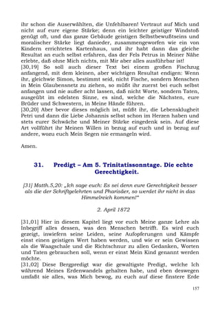 ihr schon die Auserwählten, die Unfehlbaren! Vertraut auf Mich und
nicht auf eure eigene Stärke; denn ein leichter geistiger Windstoß
genügt oft, und das ganze Gebäude geistigen Selbstbewußtseins und
moralischer Stärke liegt danieder, zusammengeworfen wie ein von
Kindern errichtetes Kartenhaus, und ihr habt dann das gleiche
Resultat an euch selbst erfahren, das der Fels Petrus in Meiner Nähe
erlebte, daß ohne Mich nichts, mit Mir aber alles ausführbar ist!
[30,19] So soll auch dieser Text bei einem großen Fischzug
anfangend, mit dem kleinen, aber wichtigen Resultat endigen: Wenn
ihr, gleichwie Simon, bestimmt seid, nicht Fische, sondern Menschen
in Mein Glaubensnetz zu ziehen, so müßt ihr zuerst bei euch selbst
anfangen und nie außer acht lassen, daß nicht Worte, sondern Taten,
ausgeübt im edelsten Sinne, es sind, welche die Nächsten, eure
Brüder und Schwestern, in Meine Hände führen.
[30,20] Aber bevor dieses möglich ist, müßt ihr, die Lebensklugheit
Petri und dann die Liebe Johannis selbst schon im Herzen haben und
stets eurer Schwäche und Meiner Stärke eingedenk sein. Auf diese
Art vollführt ihr Meinen Willen in bezug auf euch und in bezug auf
andere, wozu euch Mein Segen nie ermangeln wird.

Amen.


    31.     Predigt – Am 5. Trinitatissonntage. Die echte
                         Gerechtigkeit.

[31] Matth.5,20: „Ich sage euch: Es sei denn eure Gerechtigkeit besser
 als die der Schriftgelehrten und Pharisäer, so werdet ihr nicht in das
                         Himmelreich kommen!“

                              2. April 1872

[31,01] Hier in diesem Kapitel liegt vor euch Meine ganze Lehre als
Inbegriff alles dessen, was den Menschen betrifft. Es wird euch
gezeigt, inwiefern seine Leiden, seine Aufopferungen und Kämpfe
einst einen geistigen Wert haben werden, und wie er sein Gewissen
als die Waagschale und die Richtschnur zu allen Gedanken, Worten
und Taten gebrauchen soll, wenn er einst Mein Kind genannt werden
möchte.
[31,02] Diese Bergpredigt war die gewaltigste Predigt, welche Ich
während Meines Erdenwandels gehalten habe, und eben deswegen
umfaßt sie alles, was Mich bewog, zu euch auf diese finstere Erde

                                                                     157
 